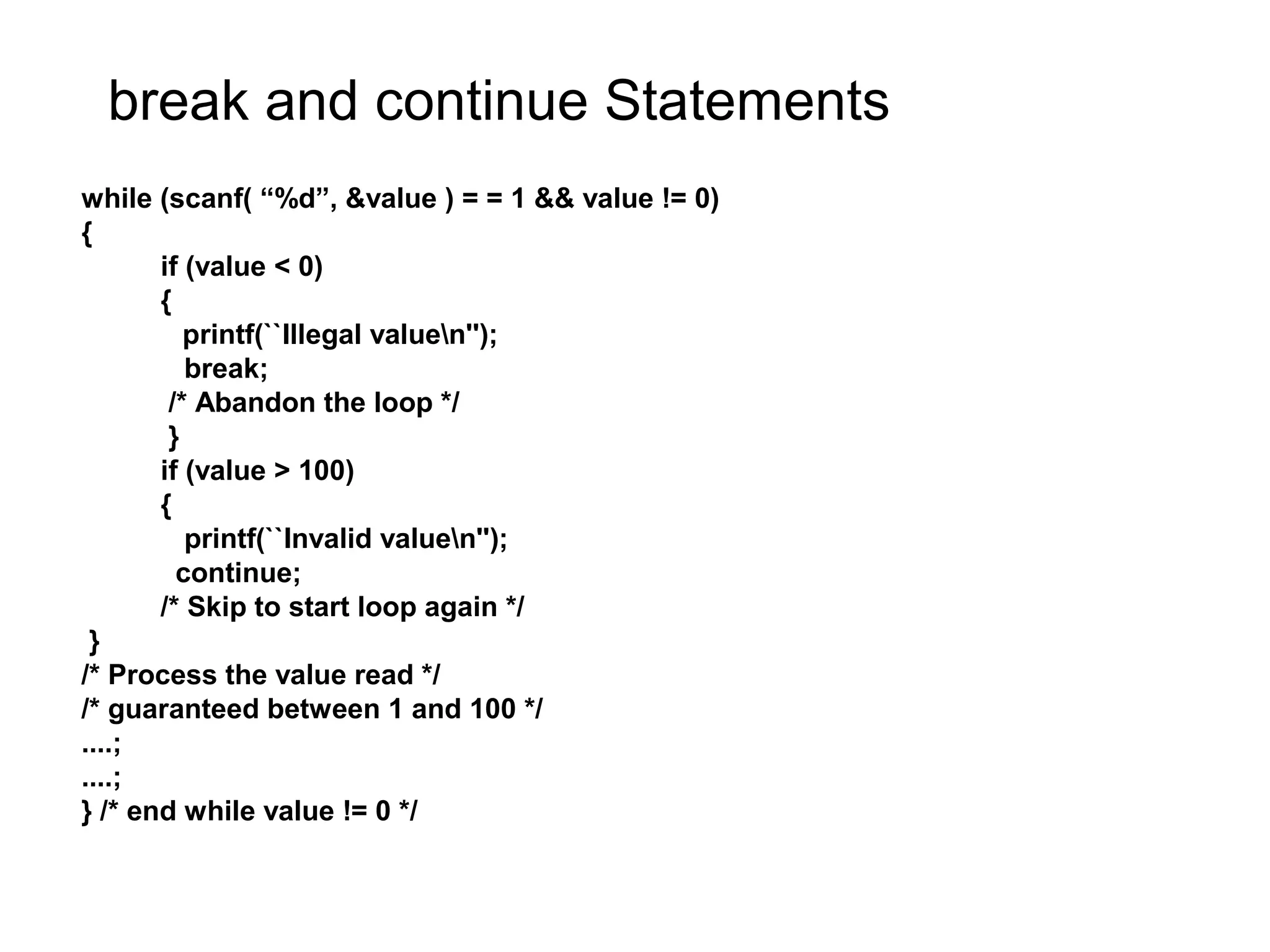 break and continue Statements while (scanf( “%d”, &value ) = = 1 && value != 0) { if (value < 0) { printf(``Illegal valuen''); break; /* Abandon the loop */ } if (value > 100) { printf(``Invalid valuen''); continue; /* Skip to start loop again */ } /* Process the value read */ /* guaranteed between 1 and 100 */ ....; ....; } /* end while value != 0 */ 