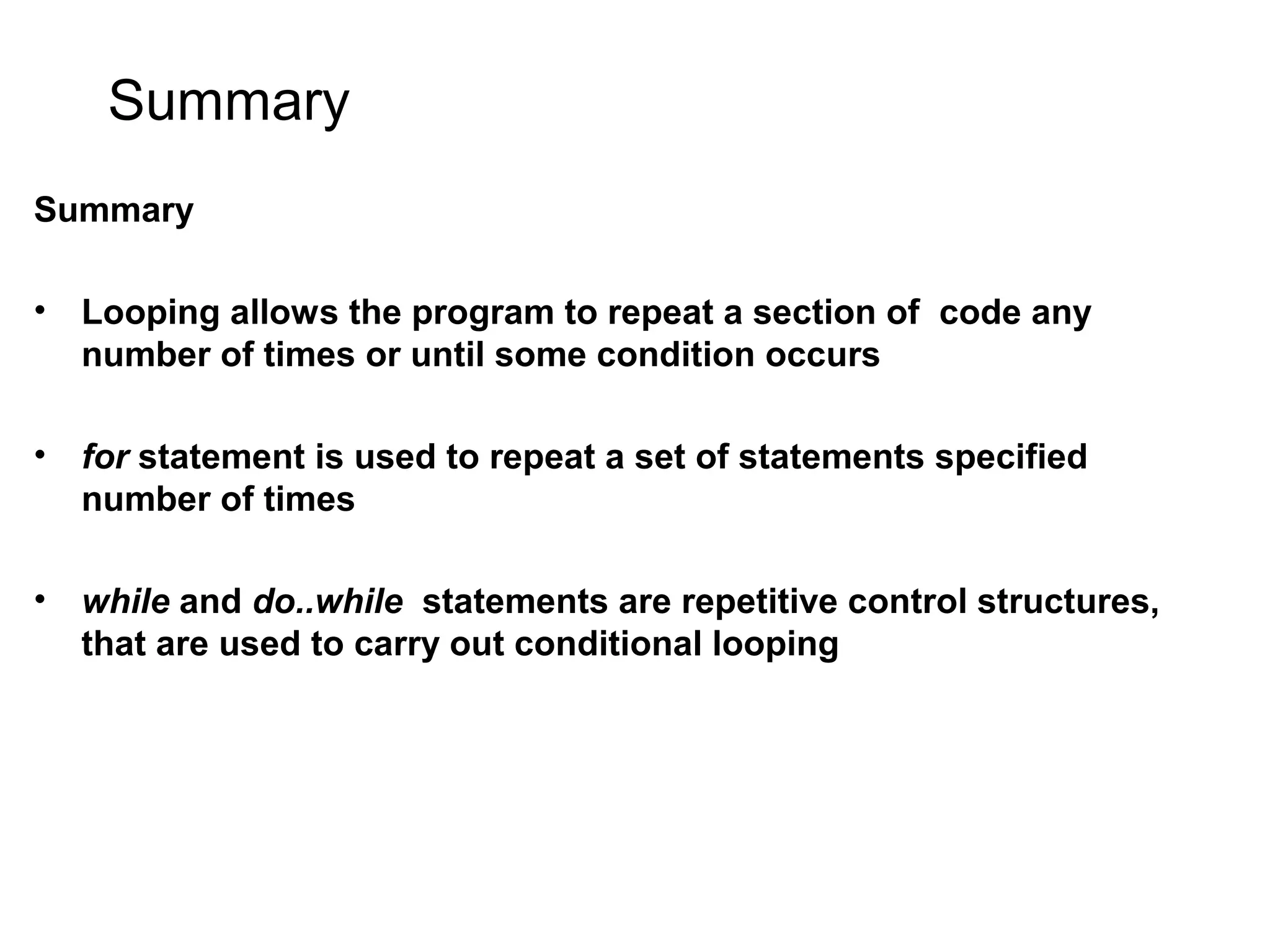 Summary Summary • Looping allows the program to repeat a section of code any number of times or until some condition occurs • for statement is used to repeat a set of statements specified number of times • while and do..while statements are repetitive control structures, that are used to carry out conditional looping 