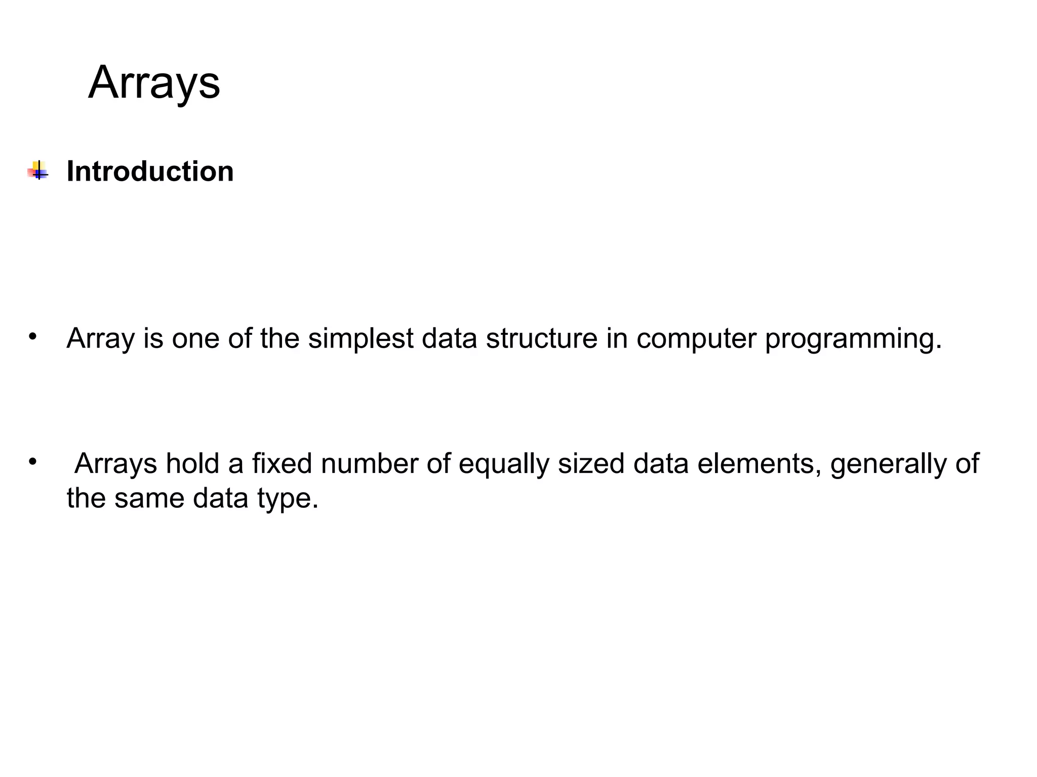 Arrays Introduction • Array is one of the simplest data structure in computer programming. • Arrays hold a fixed number of equally sized data elements, generally of the same data type. 
