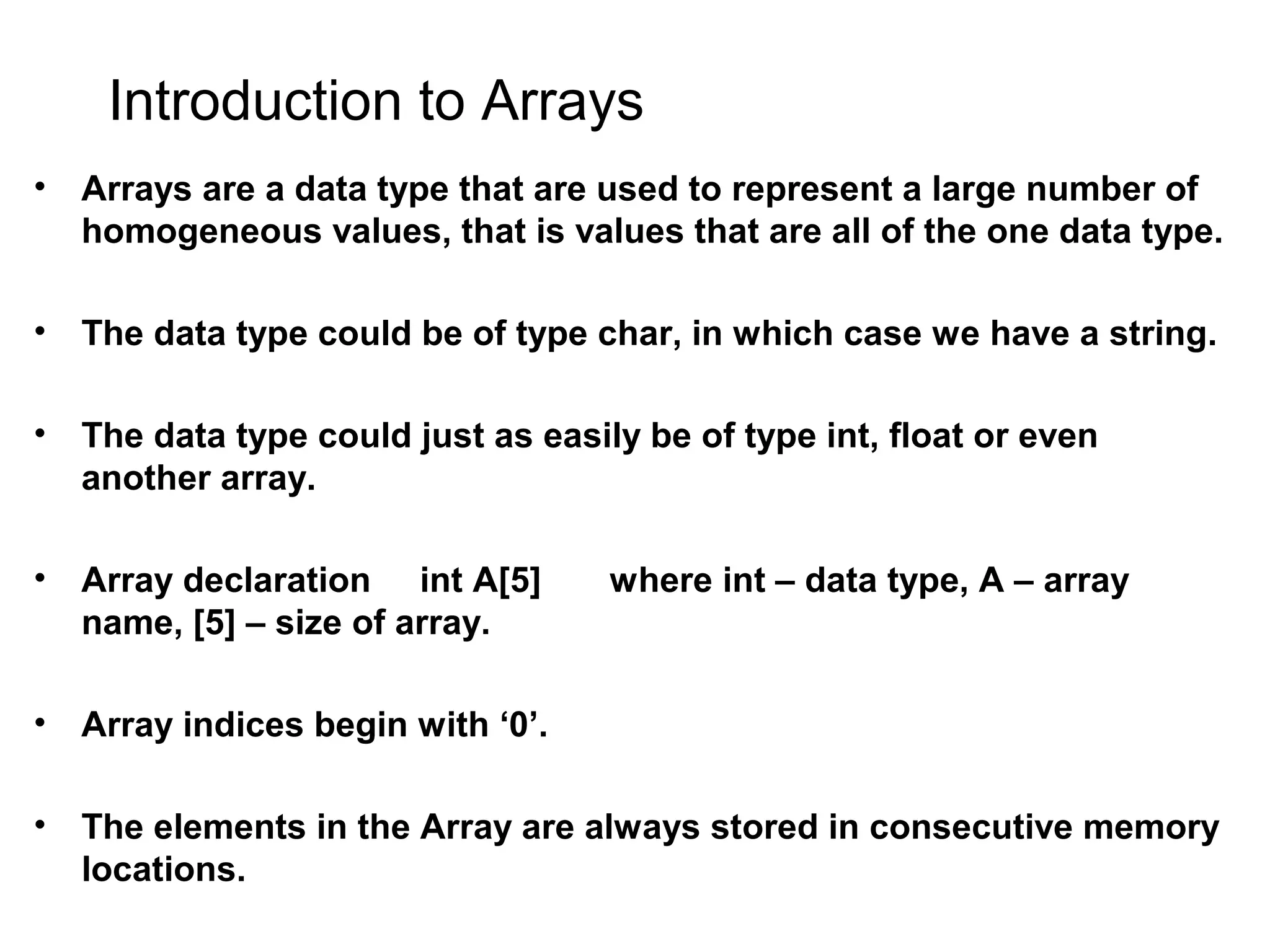 Introduction to Arrays • Arrays are a data type that are used to represent a large number of homogeneous values, that is values that are all of the one data type. • The data type could be of type char, in which case we have a string. • The data type could just as easily be of type int, float or even another array. • Array declaration int A[5] where int – data type, A – array name, [5] – size of array. • Array indices begin with ‘0’. • The elements in the Array are always stored in consecutive memory locations. 