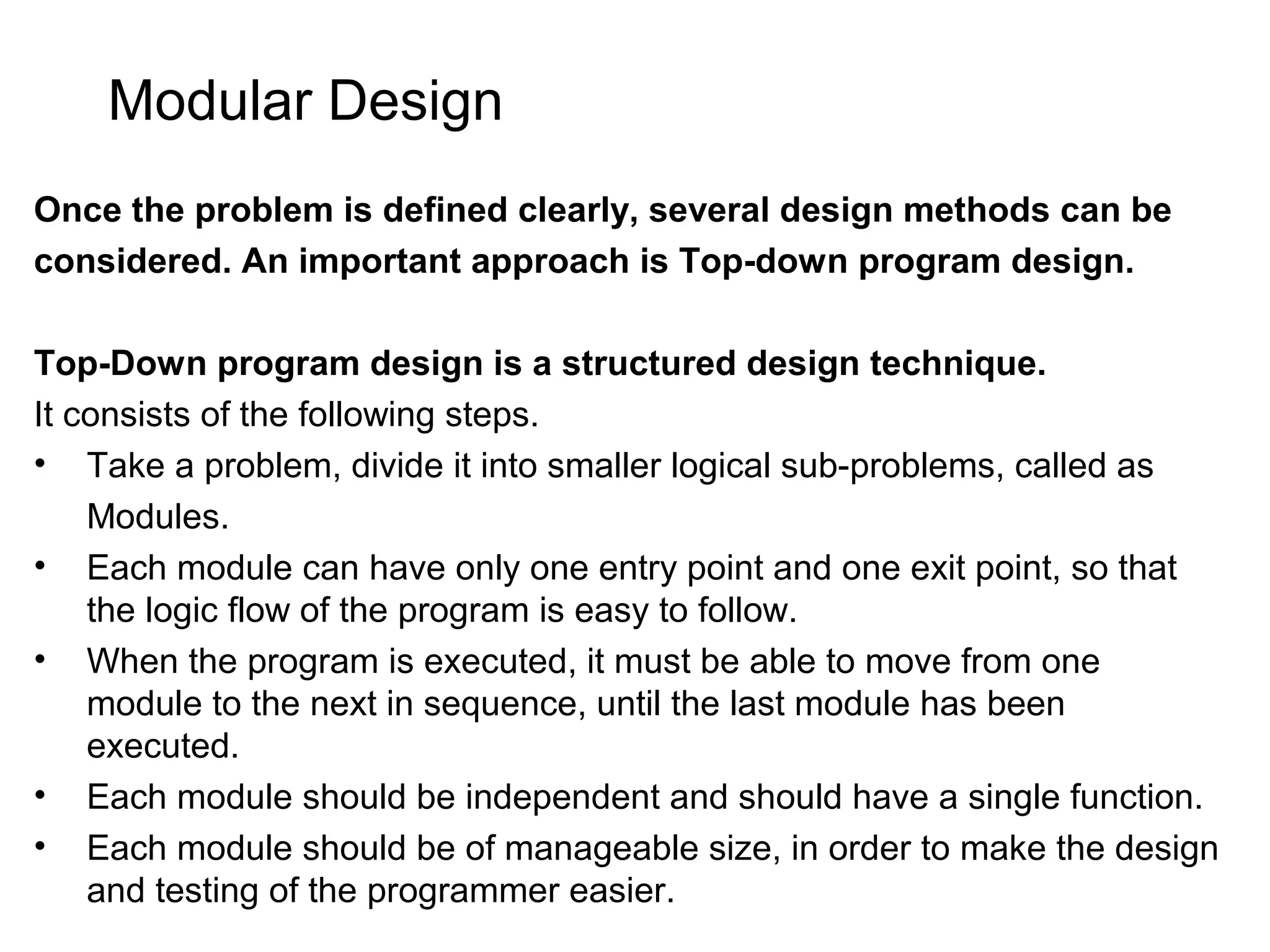Modular Design Once the problem is defined clearly, several design methods can be considered. An important approach is Top-down program design. Top-Down program design is a structured design technique. It consists of the following steps. • Take a problem, divide it into smaller logical sub-problems, called as Modules. • Each module can have only one entry point and one exit point, so that the logic flow of the program is easy to follow. • When the program is executed, it must be able to move from one module to the next in sequence, until the last module has been executed. • Each module should be independent and should have a single function. • Each module should be of manageable size, in order to make the design and testing of the programmer easier. 
