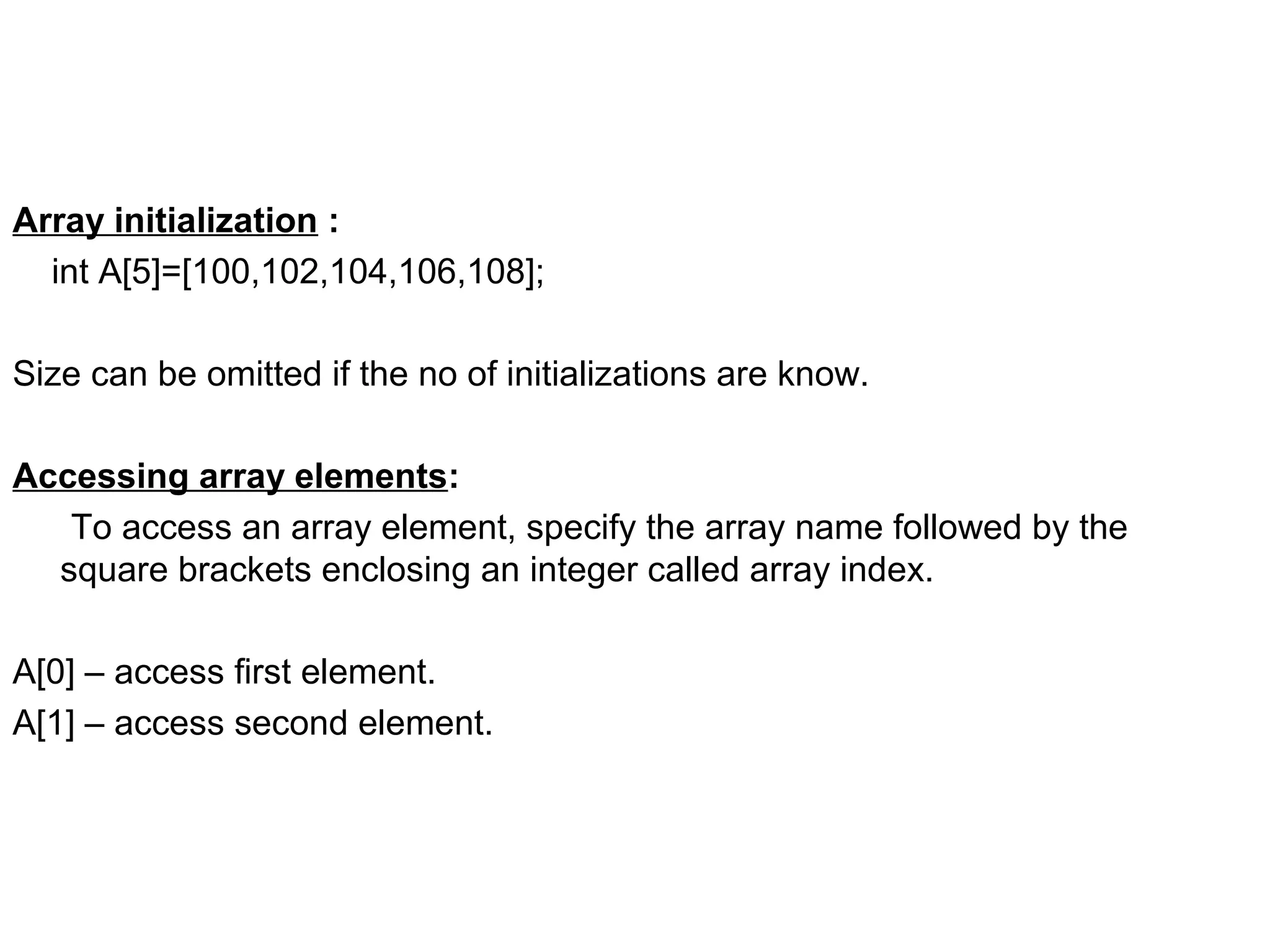 Array initialization : int A[5]=[100,102,104,106,108]; Size can be omitted if the no of initializations are know. Accessing array elements: To access an array element, specify the array name followed by the square brackets enclosing an integer called array index. A[0] – access first element. A[1] – access second element. 