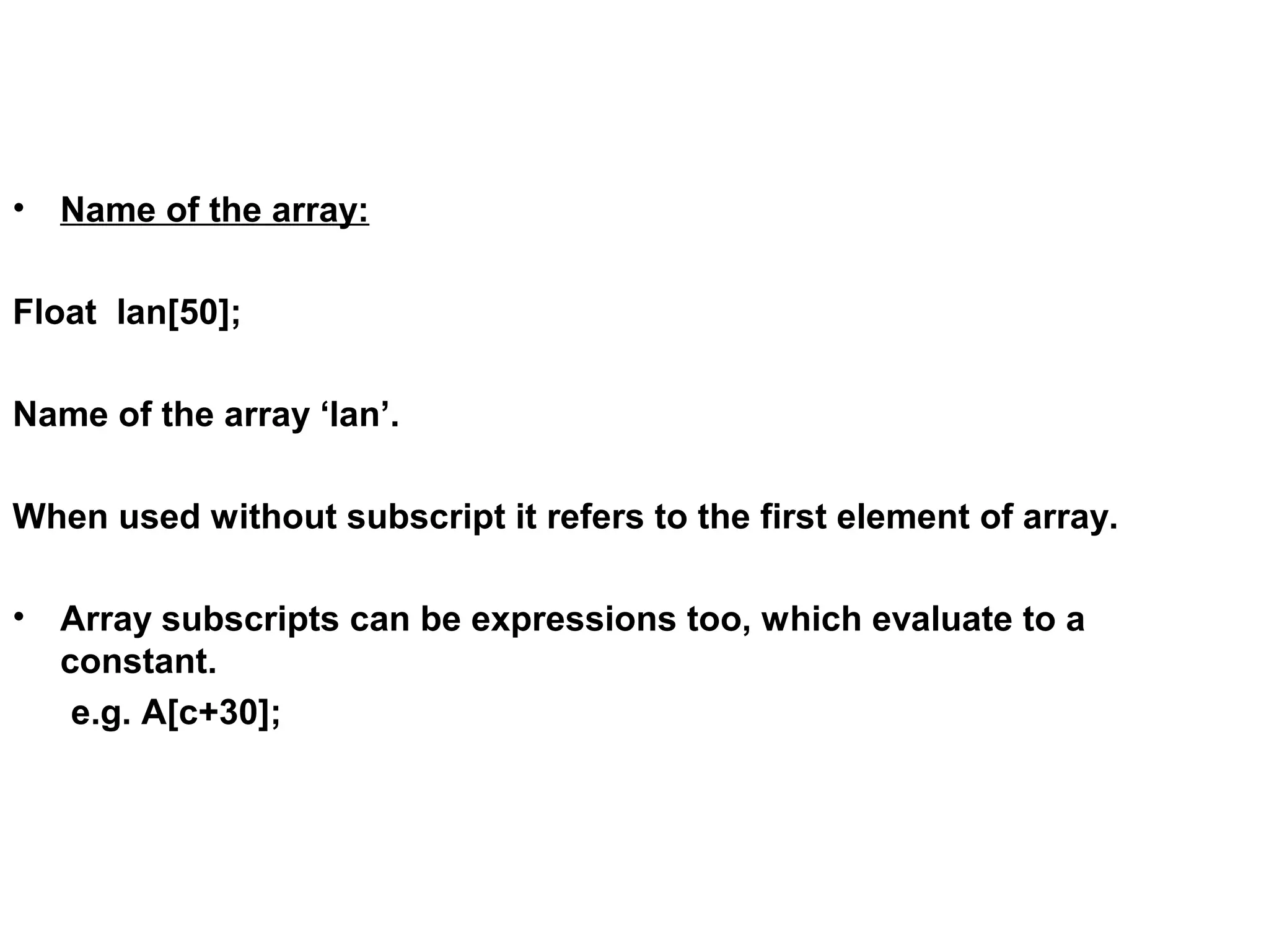 • Name of the array: Float lan[50]; Name of the array ‘lan’. When used without subscript it refers to the first element of array. • Array subscripts can be expressions too, which evaluate to a constant. e.g. A[c+30]; 
