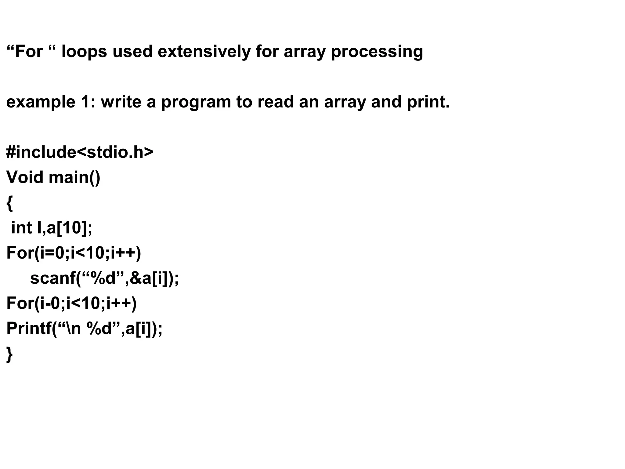 “For “ loops used extensively for array processing example 1: write a program to read an array and print. #include<stdio.h> Void main() { int I,a[10]; For(i=0;i<10;i++) scanf(“%d”,&a[i]); For(i-0;i<10;i++) Printf(“n %d”,a[i]); } 