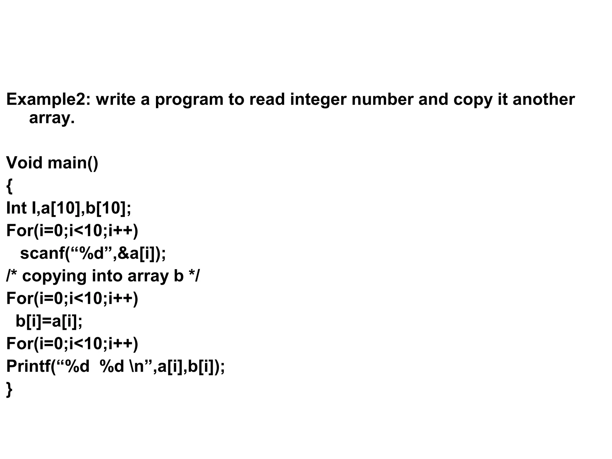 Example2: write a program to read integer number and copy it another array. Void main() { Int I,a[10],b[10]; For(i=0;i<10;i++) scanf(“%d”,&a[i]); /* copying into array b */ For(i=0;i<10;i++) b[i]=a[i]; For(i=0;i<10;i++) Printf(“%d %d n”,a[i],b[i]); } 