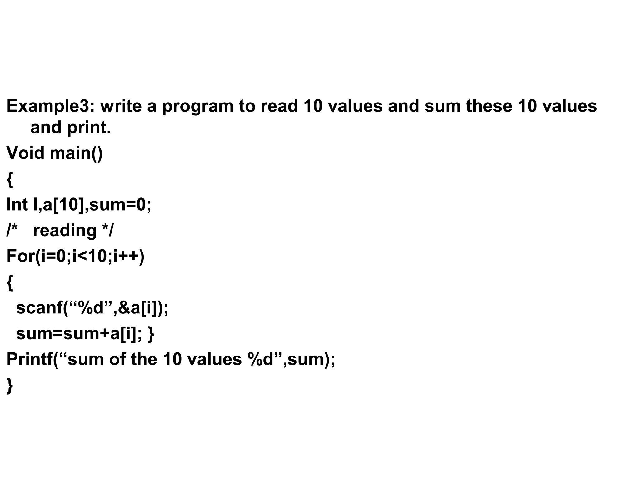 Example3: write a program to read 10 values and sum these 10 values and print. Void main() { Int I,a[10],sum=0; /* reading */ For(i=0;i<10;i++) { scanf(“%d”,&a[i]); sum=sum+a[i]; } Printf(“sum of the 10 values %d”,sum); } 