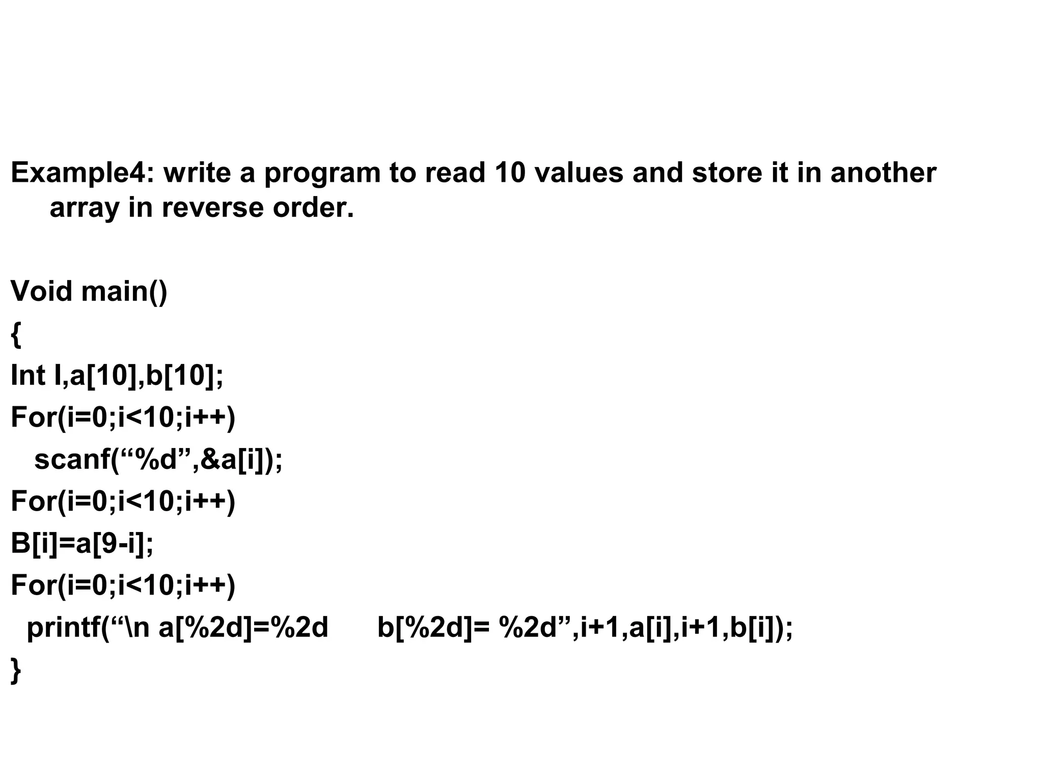 Example4: write a program to read 10 values and store it in another array in reverse order. Void main() { Int I,a[10],b[10]; For(i=0;i<10;i++) scanf(“%d”,&a[i]); For(i=0;i<10;i++) B[i]=a[9-i]; For(i=0;i<10;i++) printf(“n a[%2d]=%2d b[%2d]= %2d”,i+1,a[i],i+1,b[i]); } 