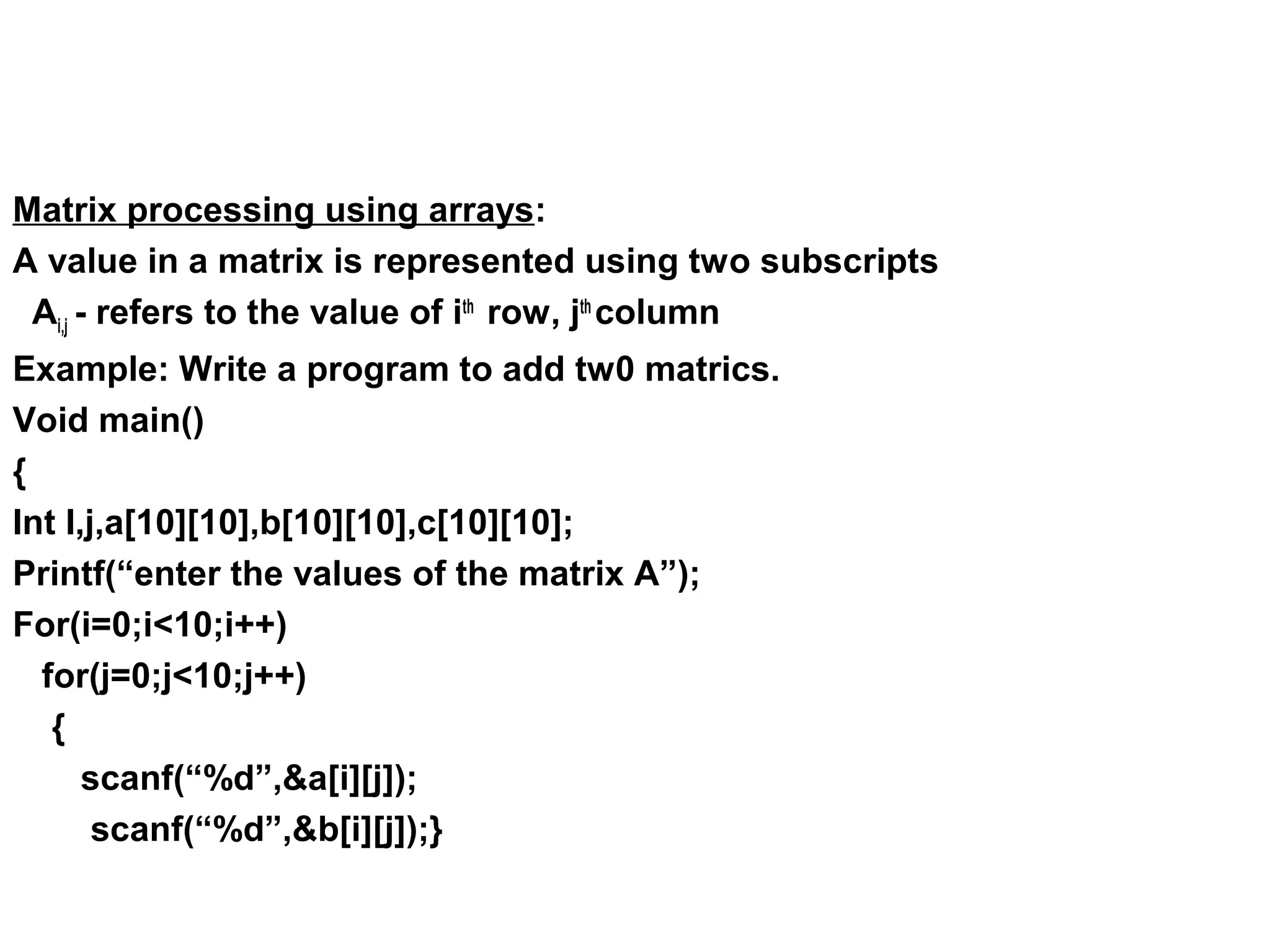 Matrix processing using arrays: A value in a matrix is represented using two subscripts Ai,j - refers to the value of ith row, jth column Example: Write a program to add tw0 matrics. Void main() { Int I,j,a[10][10],b[10][10],c[10][10]; Printf(“enter the values of the matrix A”); For(i=0;i<10;i++) for(j=0;j<10;j++) { scanf(“%d”,&a[i][j]); scanf(“%d”,&b[i][j]);} 