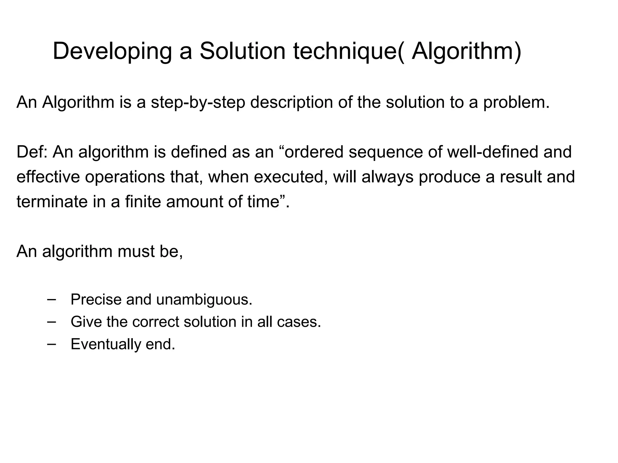 Developing a Solution technique( Algorithm) An Algorithm is a step-by-step description of the solution to a problem. Def: An algorithm is defined as an “ordered sequence of well-defined and effective operations that, when executed, will always produce a result and terminate in a finite amount of time”. An algorithm must be, – Precise and unambiguous. – Give the correct solution in all cases. – Eventually end. 