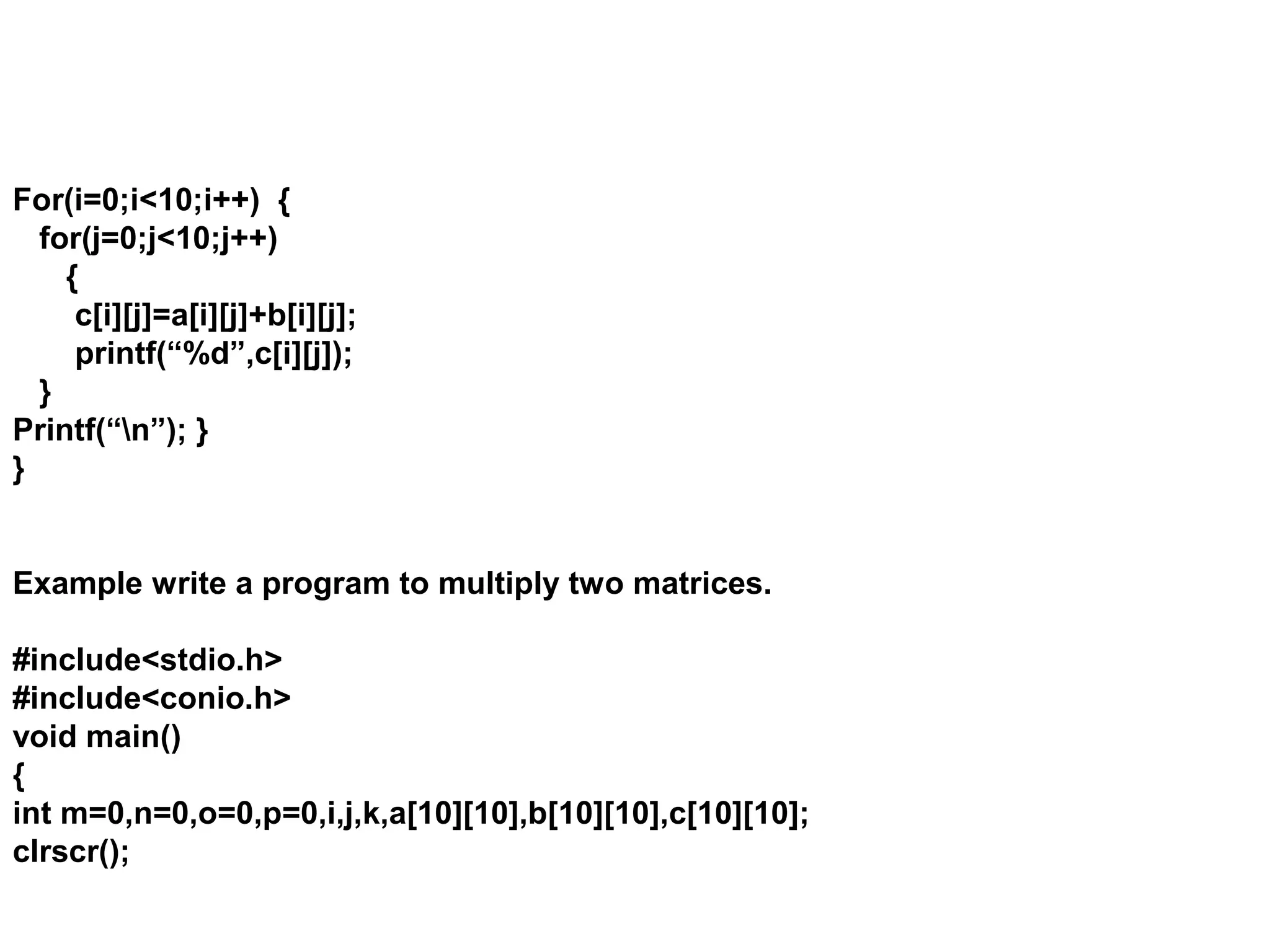 For(i=0;i<10;i++) { for(j=0;j<10;j++) { c[i][j]=a[i][j]+b[i][j]; printf(“%d”,c[i][j]); } Printf(“n”); } } Example write a program to multiply two matrices. #include<stdio.h> #include<conio.h> void main() { int m=0,n=0,o=0,p=0,i,j,k,a[10][10],b[10][10],c[10][10]; clrscr(); 