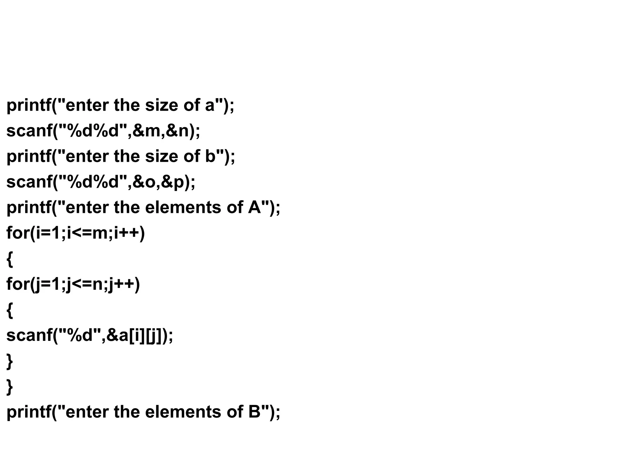 printf("enter the size of a"); scanf("%d%d",&m,&n); printf("enter the size of b"); scanf("%d%d",&o,&p); printf("enter the elements of A"); for(i=1;i<=m;i++) { for(j=1;j<=n;j++) { scanf("%d",&a[i][j]); } } printf("enter the elements of B"); 