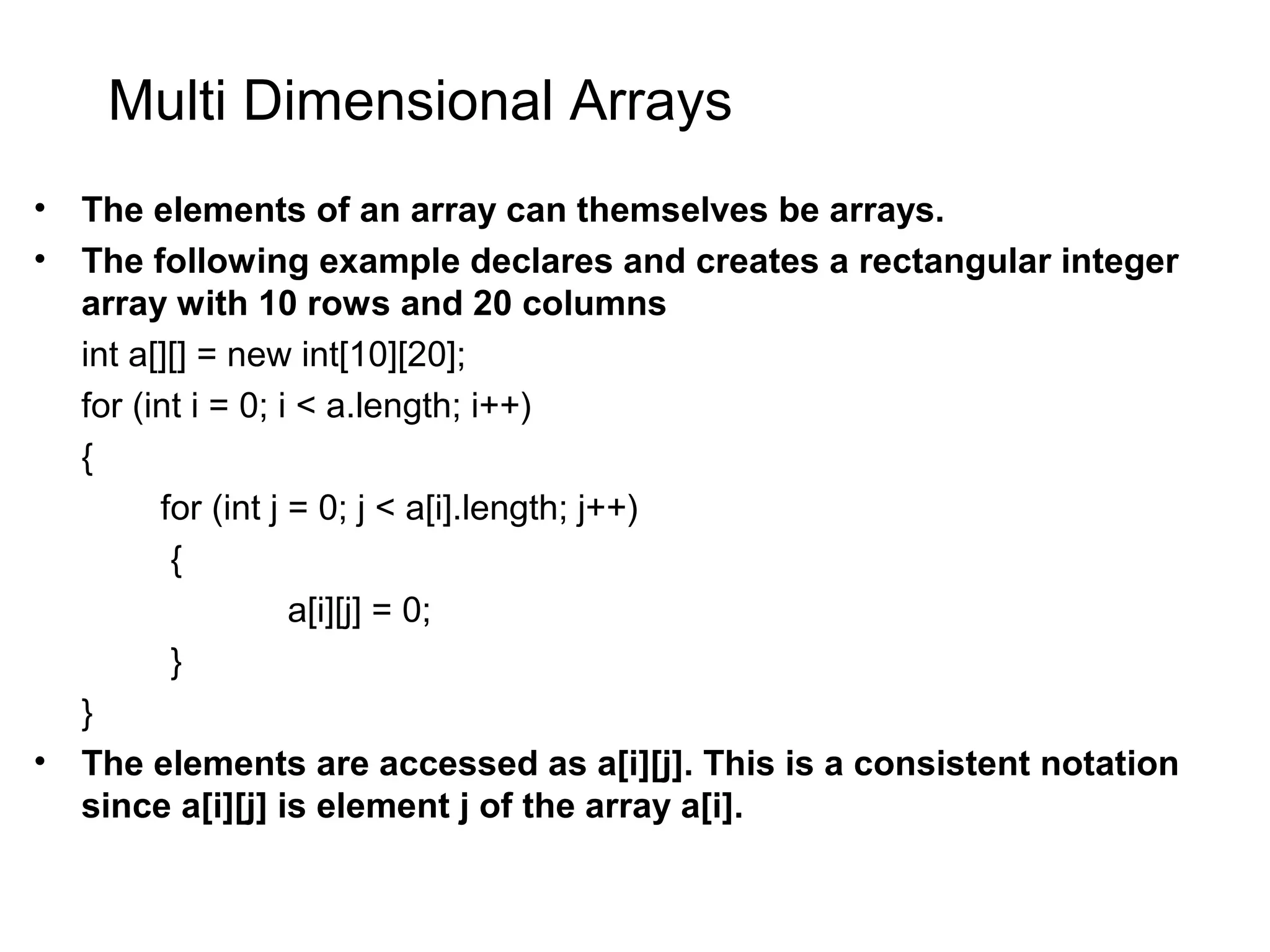 Multi Dimensional Arrays • The elements of an array can themselves be arrays. • The following example declares and creates a rectangular integer array with 10 rows and 20 columns int a[][] = new int[10][20]; for (int i = 0; i < a.length; i++) { for (int j = 0; j < a[i].length; j++) { a[i][j] = 0; } } • The elements are accessed as a[i][j]. This is a consistent notation since a[i][j] is element j of the array a[i]. 