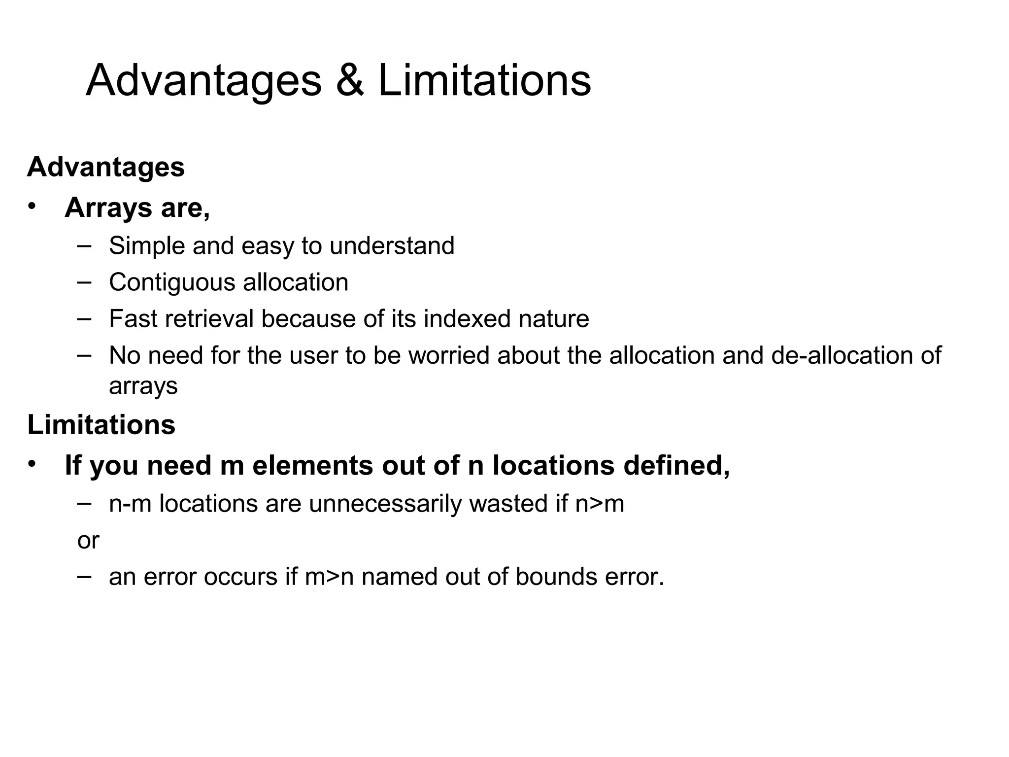 Advantages & Limitations Advantages • Arrays are, – Simple and easy to understand – Contiguous allocation – Fast retrieval because of its indexed nature – No need for the user to be worried about the allocation and de-allocation of arrays Limitations • If you need m elements out of n locations defined, – n-m locations are unnecessarily wasted if n>m or – an error occurs if m>n named out of bounds error. 