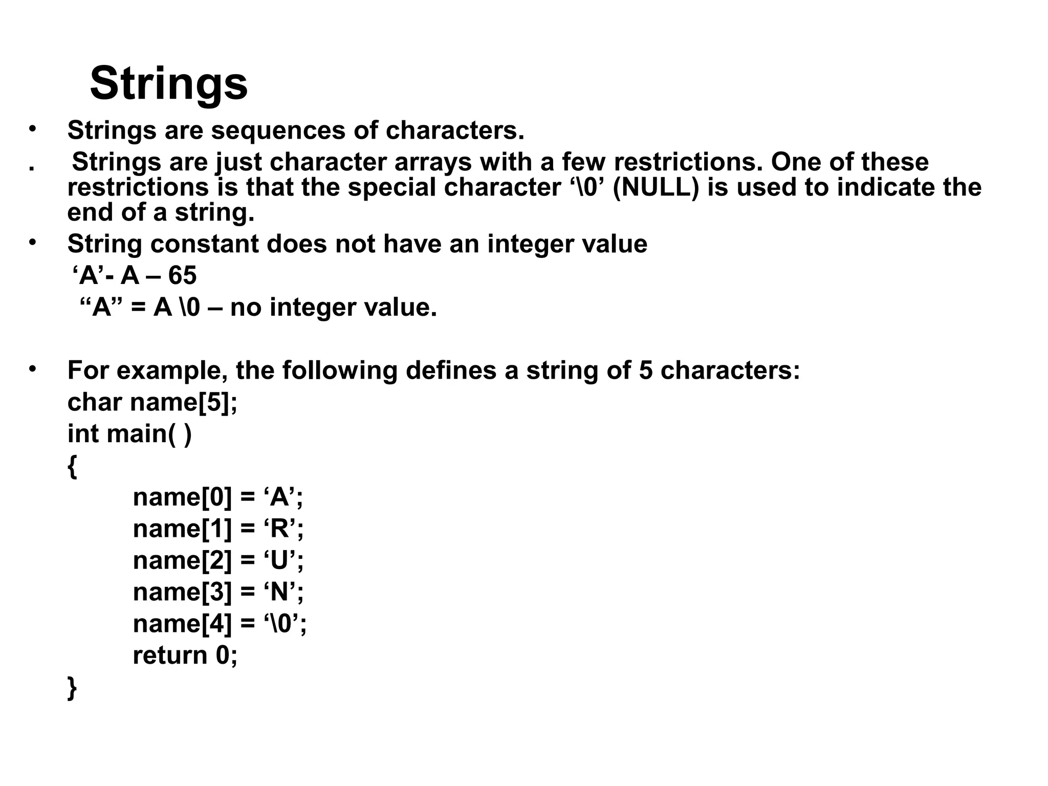 Strings • Strings are sequences of characters. . Strings are just character arrays with a few restrictions. One of these restrictions is that the special character ‘0’ (NULL) is used to indicate the end of a string. • String constant does not have an integer value ‘A’- A – 65 “A” = A 0 – no integer value. • For example, the following defines a string of 5 characters: char name[5]; int main( ) { name[0] = ‘A’; name[1] = ‘R’; name[2] = ‘U’; name[3] = ‘N’; name[4] = ‘0’; return 0; } 