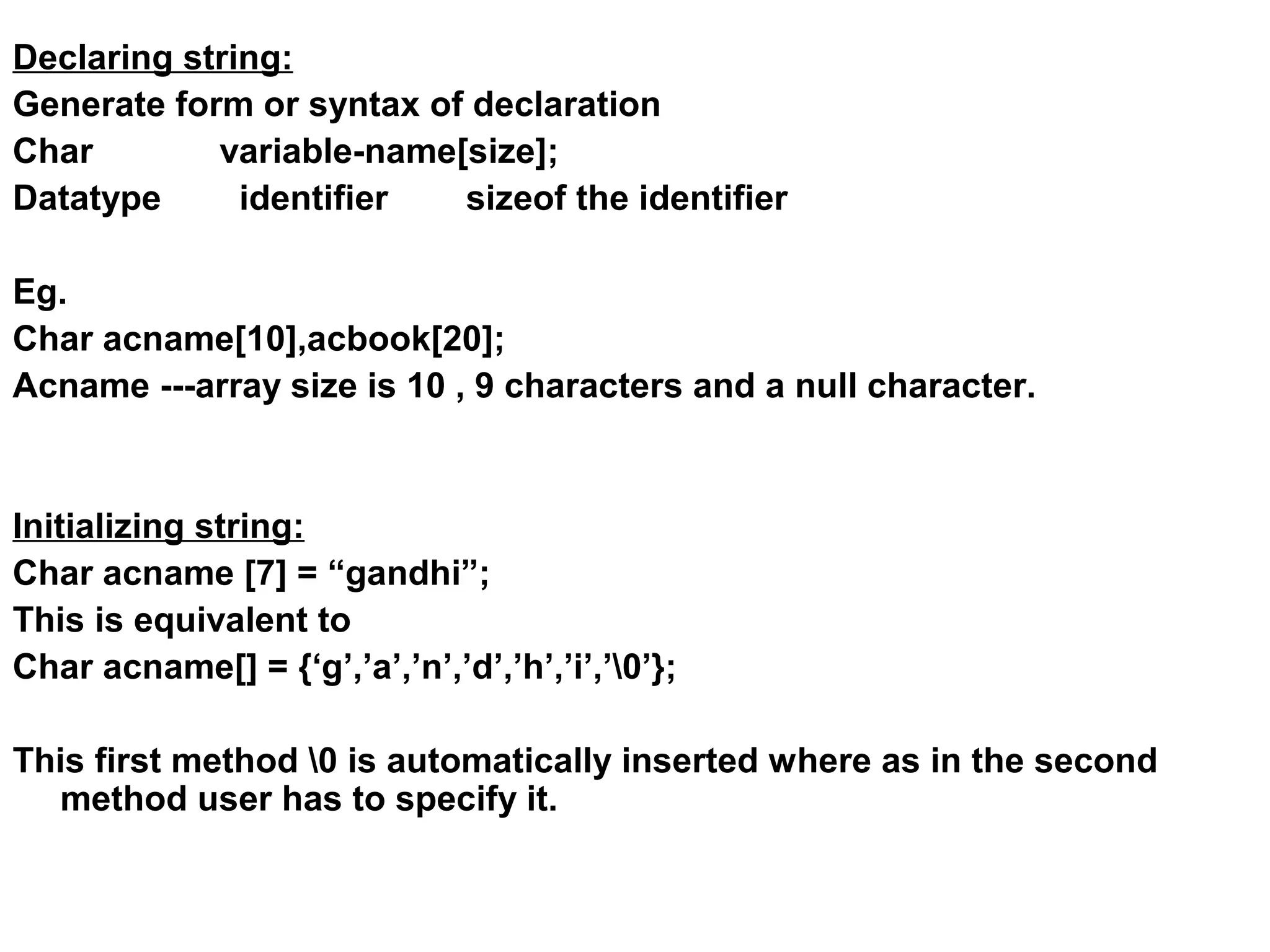 Declaring string: Generate form or syntax of declaration Char variable-name[size]; Datatype identifier sizeof the identifier Eg. Char acname[10],acbook[20]; Acname ---array size is 10 , 9 characters and a null character. Initializing string: Char acname [7] = “gandhi”; This is equivalent to Char acname[] = {‘g’,’a’,’n’,’d’,’h’,’i’,’0’}; This first method 0 is automatically inserted where as in the second method user has to specify it. 