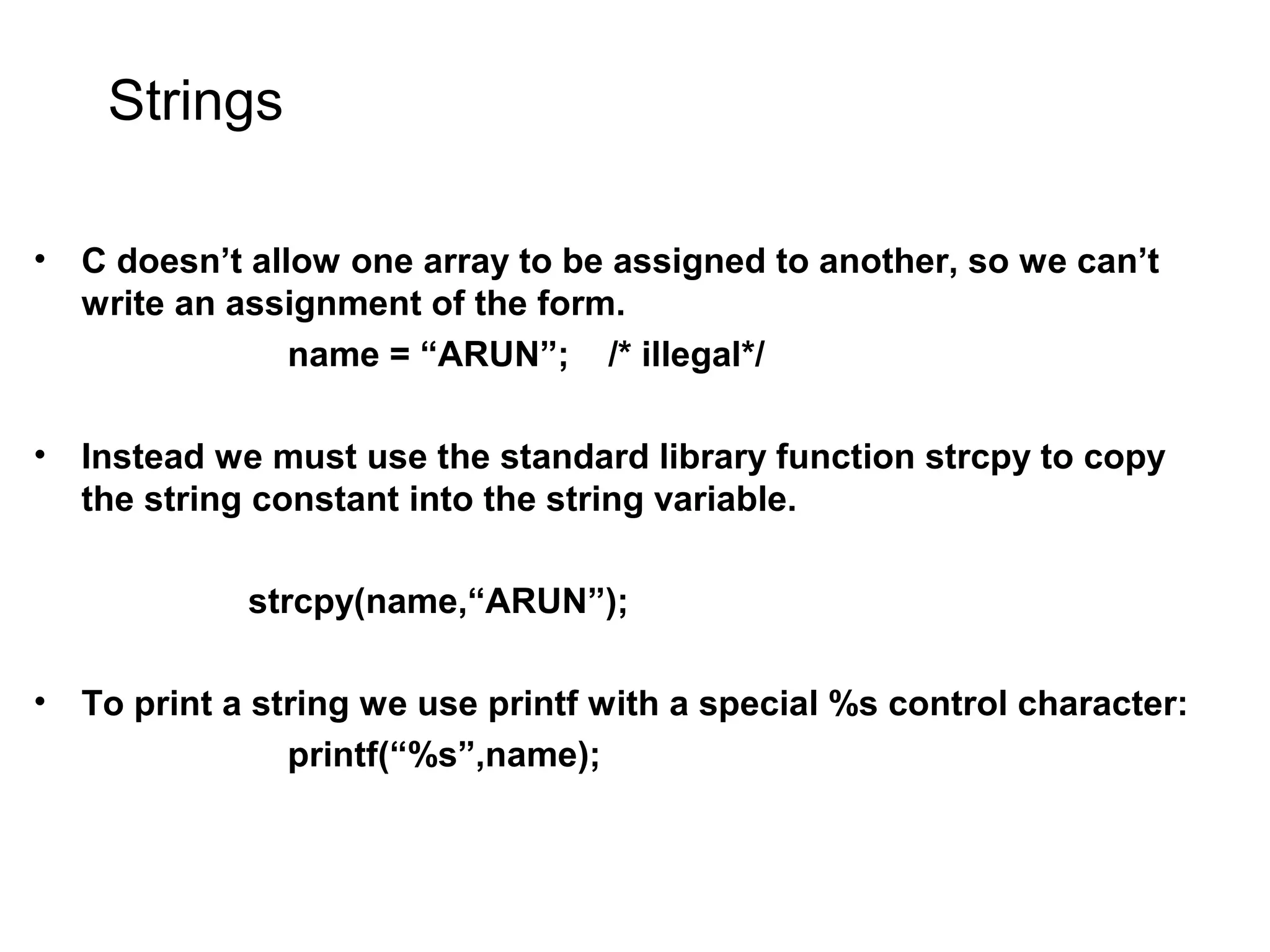 Strings • C doesn’t allow one array to be assigned to another, so we can’t write an assignment of the form. name = “ARUN”; /* illegal*/ • Instead we must use the standard library function strcpy to copy the string constant into the string variable. strcpy(name,“ARUN”); • To print a string we use printf with a special %s control character: printf(“%s”,name); 