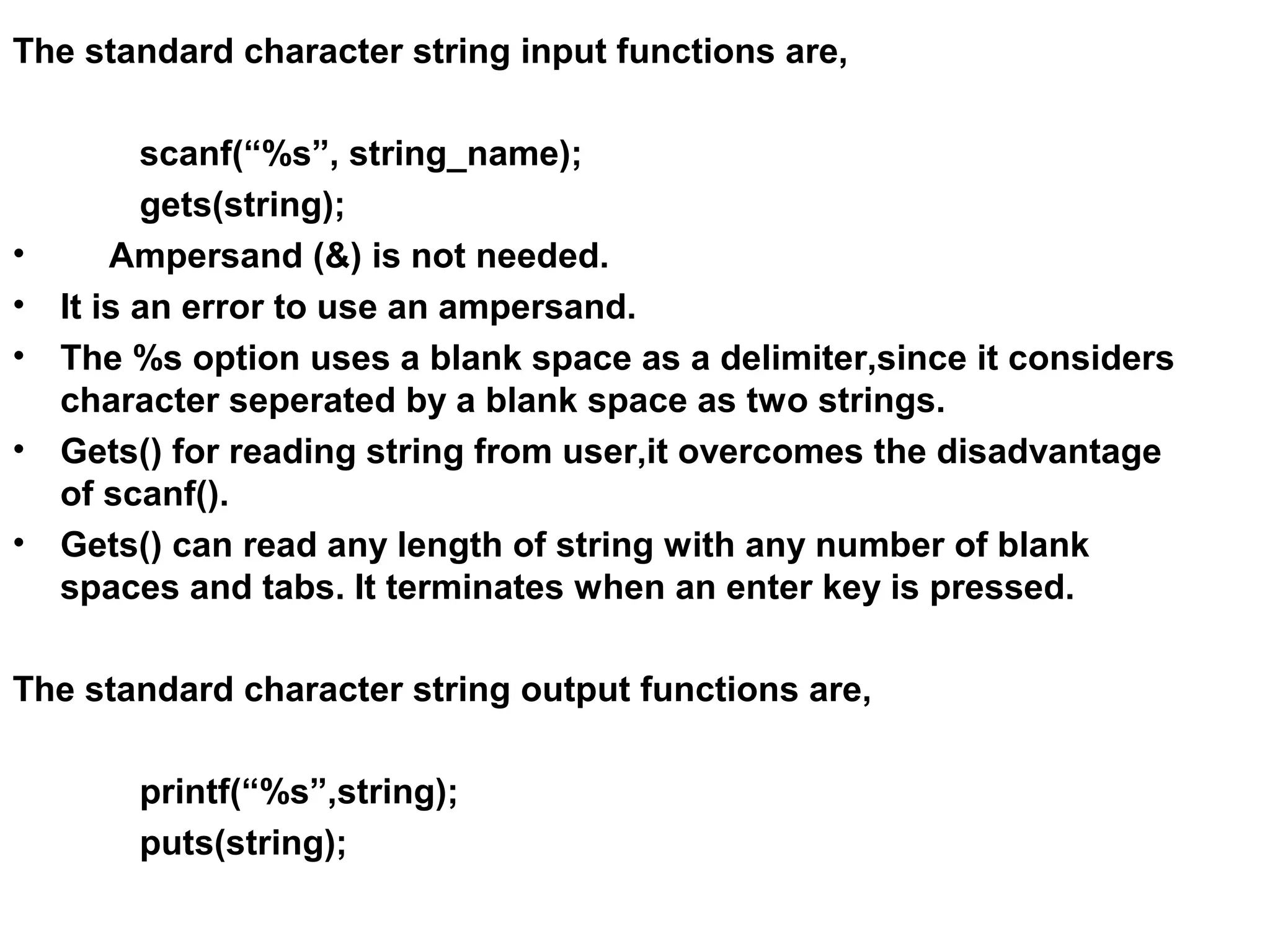 The standard character string input functions are, scanf(“%s”, string_name); gets(string); • Ampersand (&) is not needed. • It is an error to use an ampersand. • The %s option uses a blank space as a delimiter,since it considers character seperated by a blank space as two strings. • Gets() for reading string from user,it overcomes the disadvantage of scanf(). • Gets() can read any length of string with any number of blank spaces and tabs. It terminates when an enter key is pressed. The standard character string output functions are, printf(“%s”,string); puts(string); 