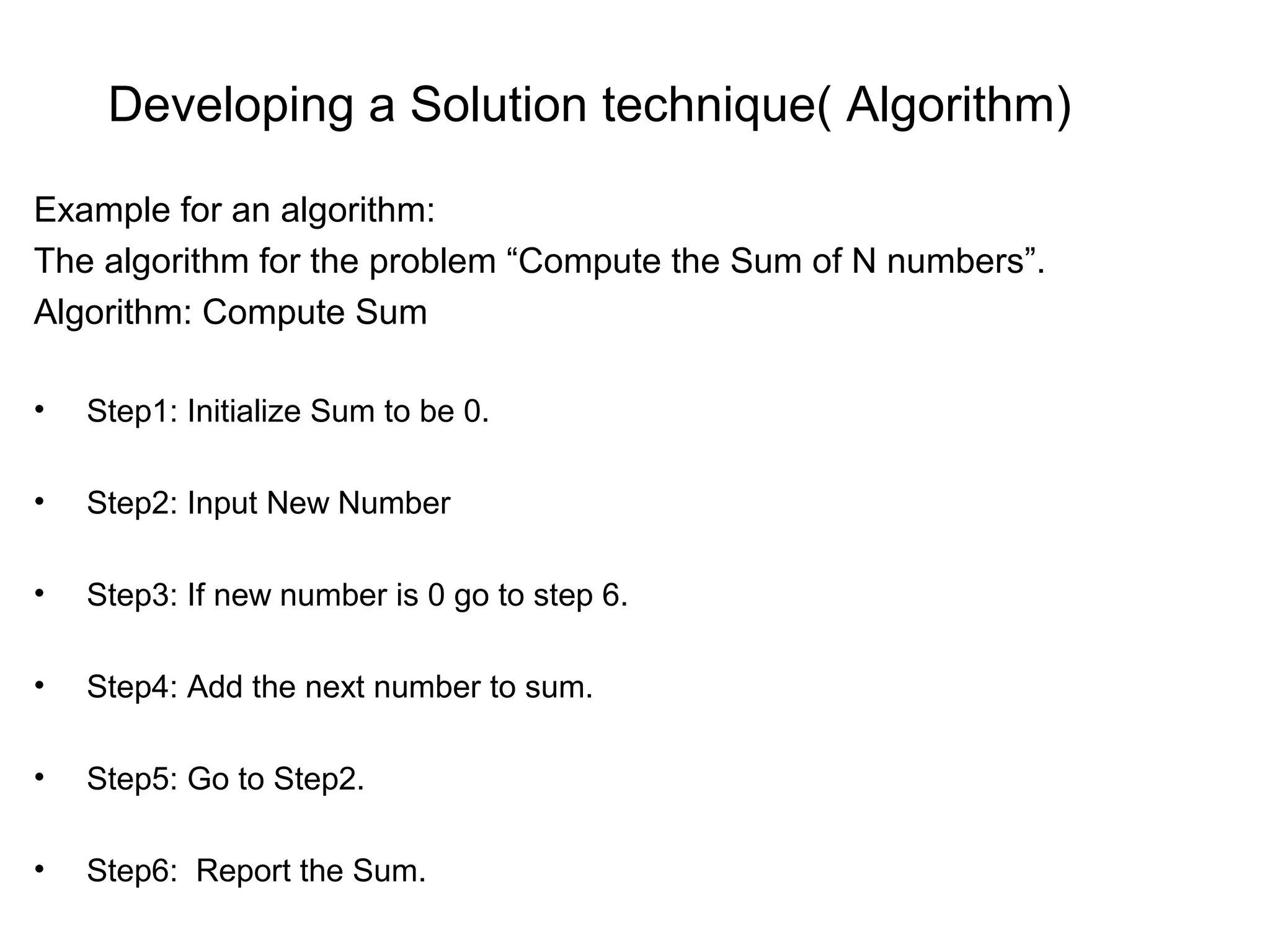 Developing a Solution technique( Algorithm) Example for an algorithm: The algorithm for the problem “Compute the Sum of N numbers”. Algorithm: Compute Sum • Step1: Initialize Sum to be 0. • Step2: Input New Number • Step3: If new number is 0 go to step 6. • Step4: Add the next number to sum. • Step5: Go to Step2. • Step6: Report the Sum. 