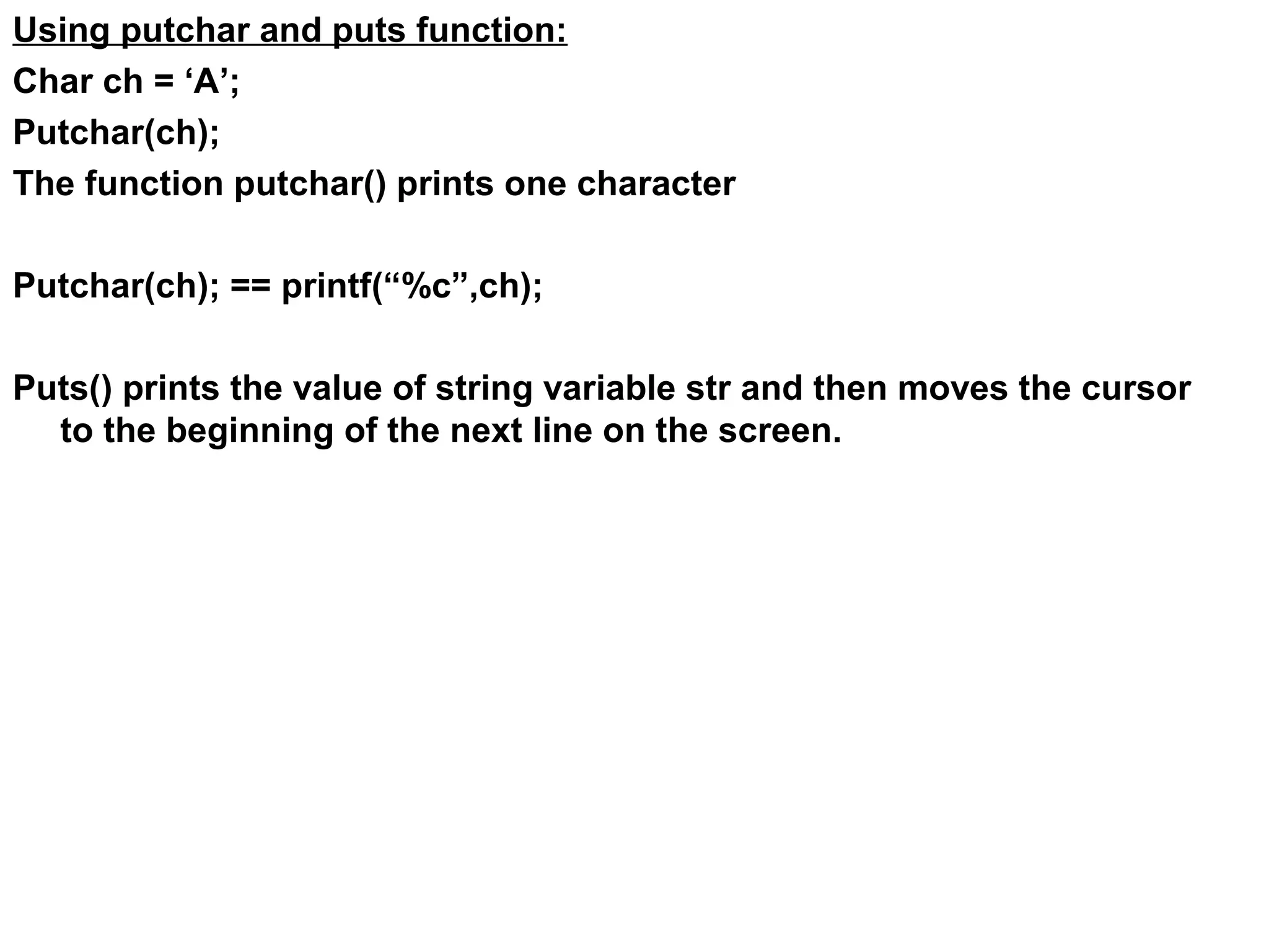 Using putchar and puts function: Char ch = ‘A’; Putchar(ch); The function putchar() prints one character Putchar(ch); == printf(“%c”,ch); Puts() prints the value of string variable str and then moves the cursor to the beginning of the next line on the screen. 