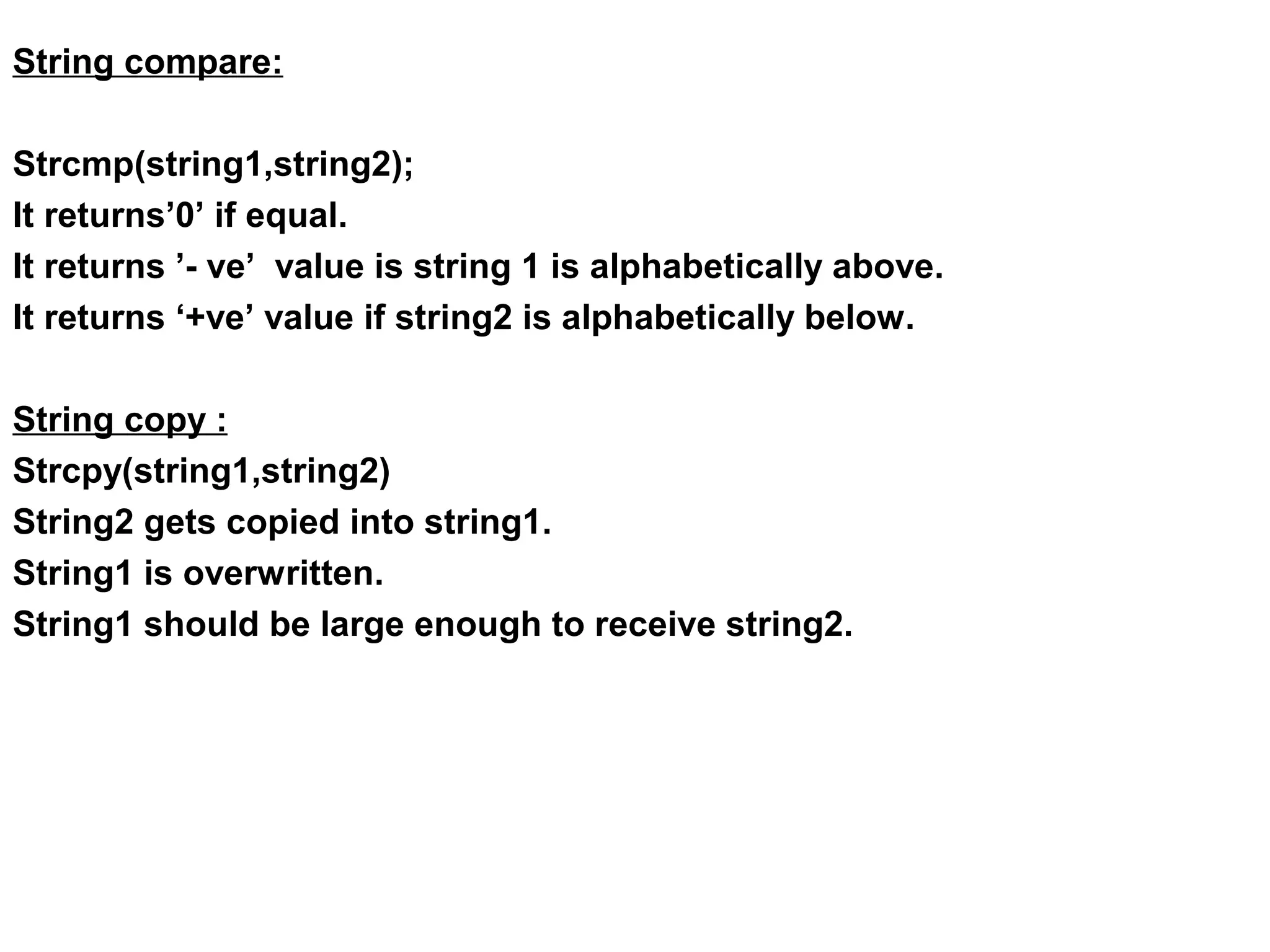 String compare: Strcmp(string1,string2); It returns’0’ if equal. It returns ’- ve’ value is string 1 is alphabetically above. It returns ‘+ve’ value if string2 is alphabetically below. String copy : Strcpy(string1,string2) String2 gets copied into string1. String1 is overwritten. String1 should be large enough to receive string2. 