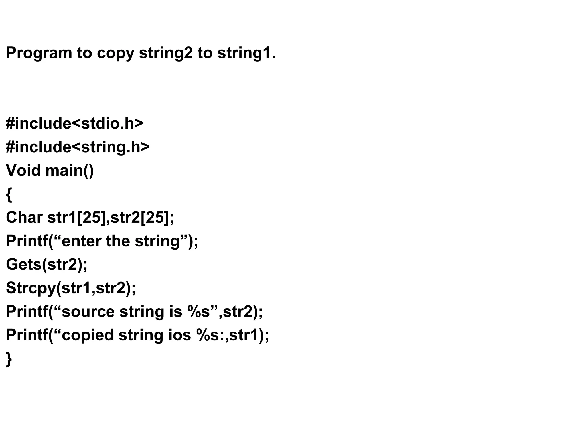 Program to copy string2 to string1. #include<stdio.h> #include<string.h> Void main() { Char str1[25],str2[25]; Printf(“enter the string”); Gets(str2); Strcpy(str1,str2); Printf(“source string is %s”,str2); Printf(“copied string ios %s:,str1); } 