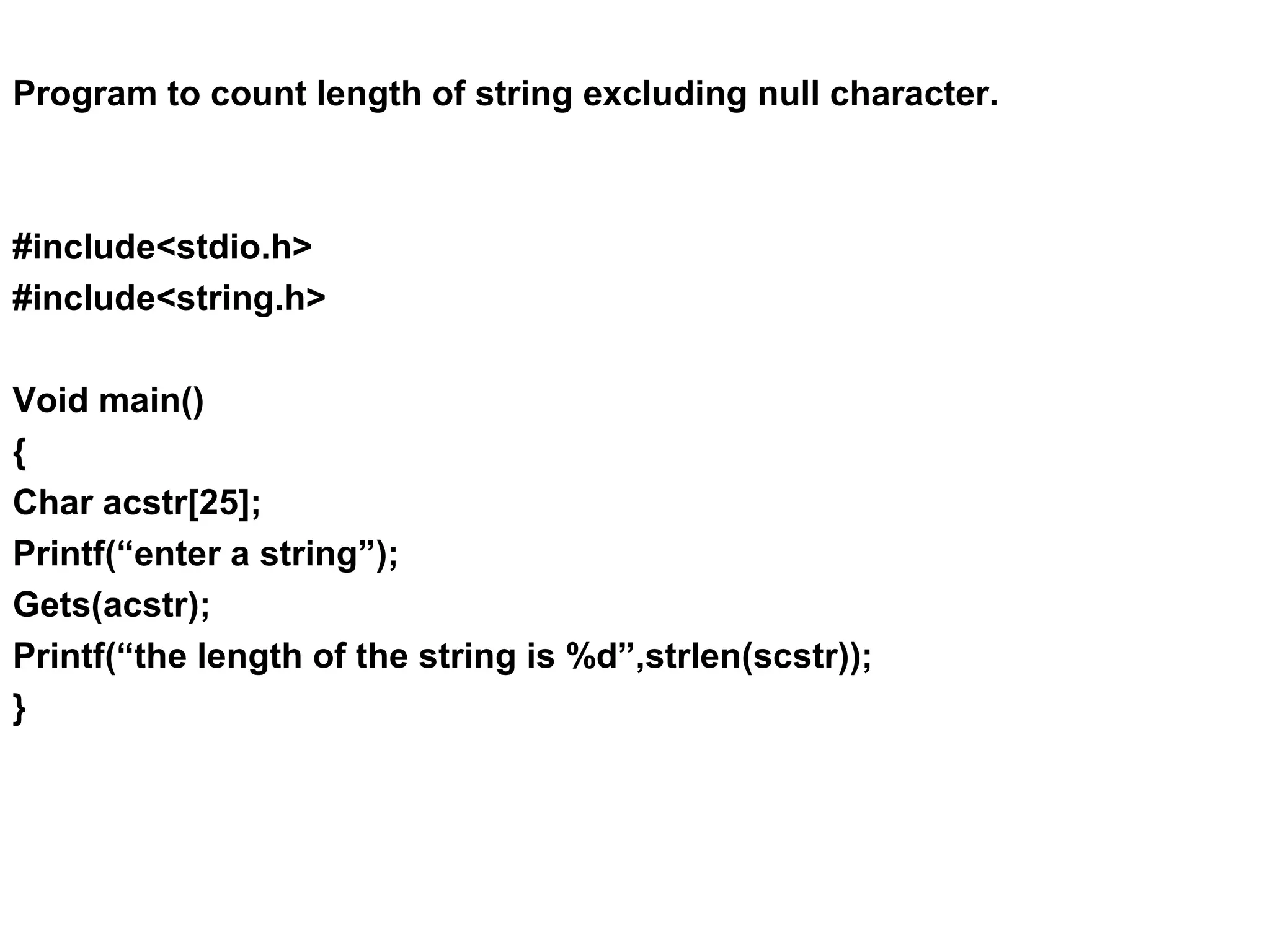 Program to count length of string excluding null character. #include<stdio.h> #include<string.h> Void main() { Char acstr[25]; Printf(“enter a string”); Gets(acstr); Printf(“the length of the string is %d”,strlen(scstr)); } 