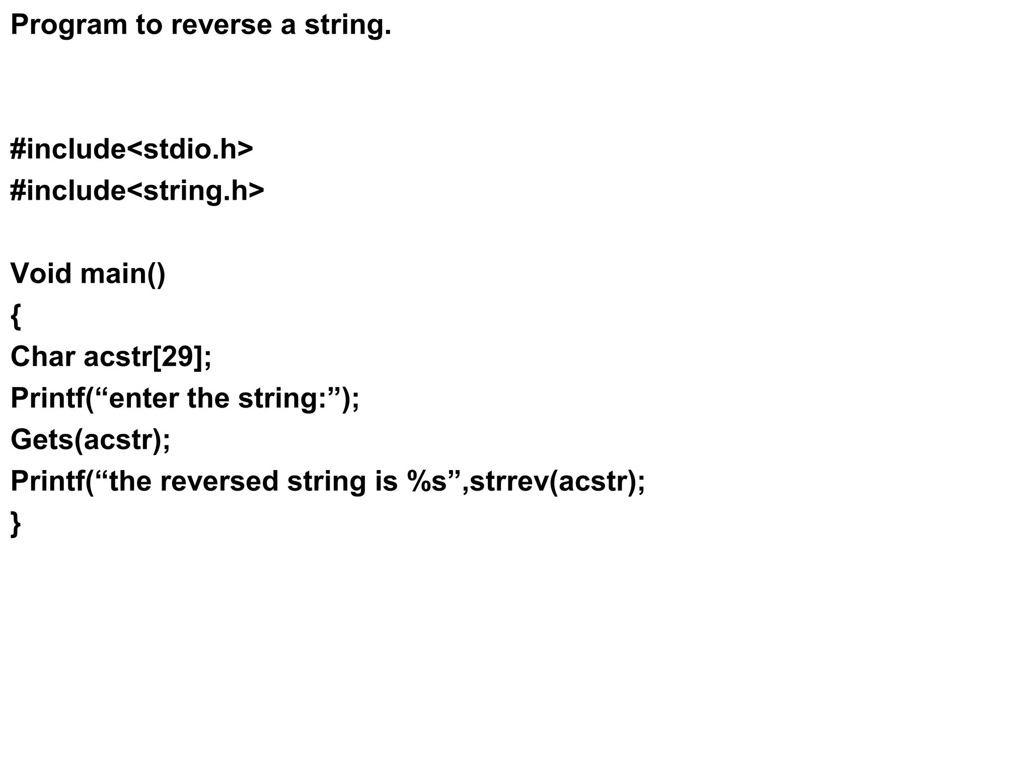 Program to reverse a string. #include<stdio.h> #include<string.h> Void main() { Char acstr[29]; Printf(“enter the string:”); Gets(acstr); Printf(“the reversed string is %s”,strrev(acstr); } 