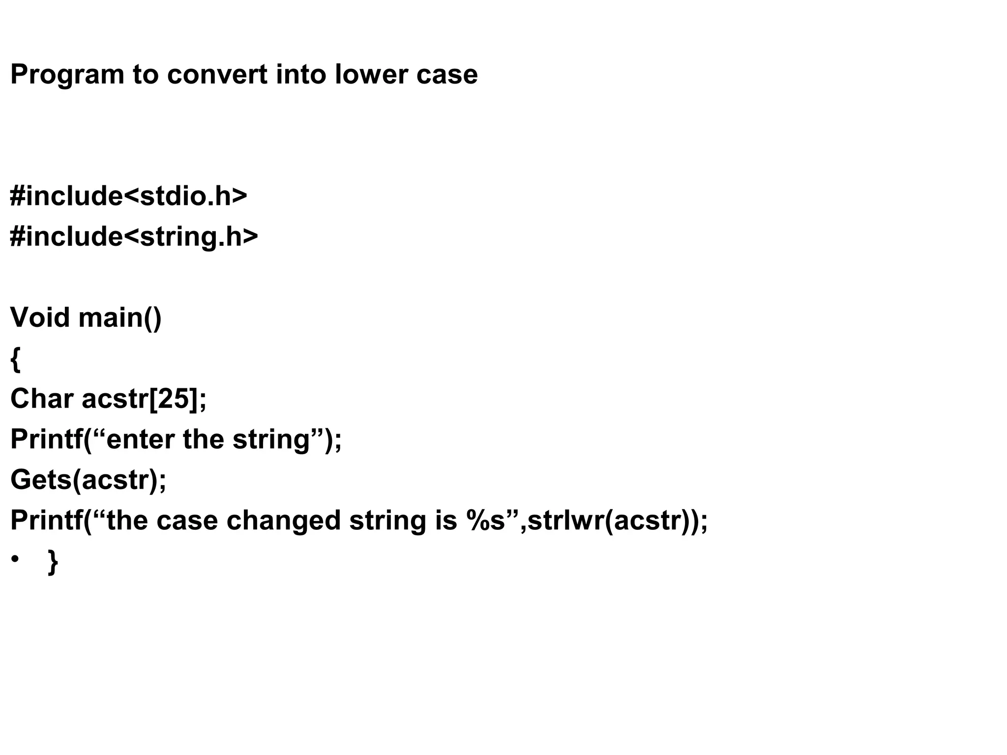 Program to convert into lower case #include<stdio.h> #include<string.h> Void main() { Char acstr[25]; Printf(“enter the string”); Gets(acstr); Printf(“the case changed string is %s”,strlwr(acstr)); • } 