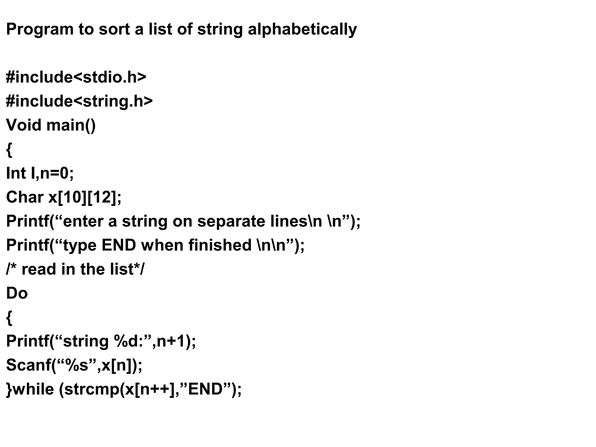 Program to sort a list of string alphabetically #include<stdio.h> #include<string.h> Void main() { Int I,n=0; Char x[10][12]; Printf(“enter a string on separate linesn n”); Printf(“type END when finished nn”); /* read in the list*/ Do { Printf(“string %d:”,n+1); Scanf(“%s”,x[n]); }while (strcmp(x[n++],”END”); 