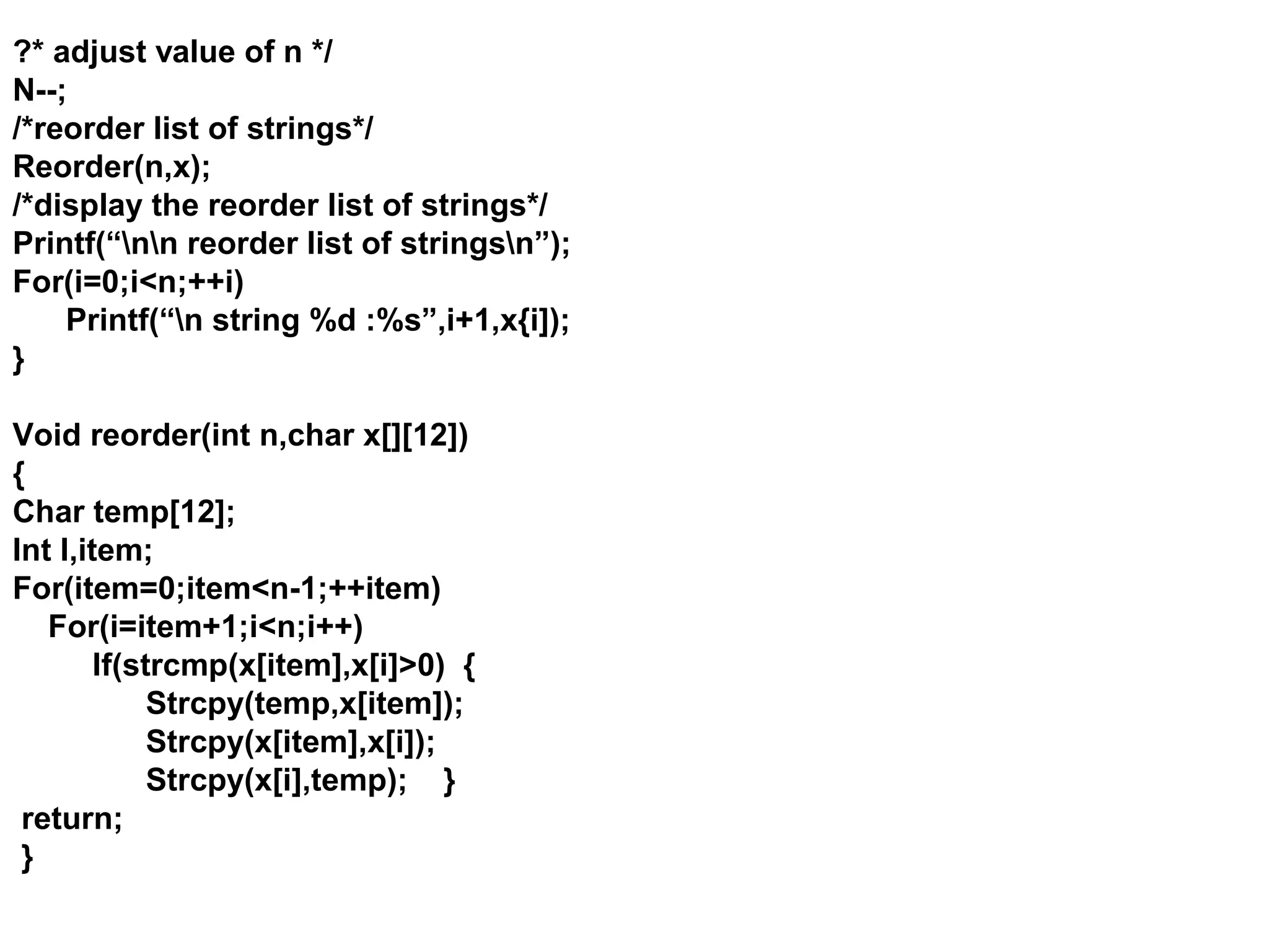 ?* adjust value of n */ N--; /*reorder list of strings*/ Reorder(n,x); /*display the reorder list of strings*/ Printf(“nn reorder list of stringsn”); For(i=0;i<n;++i) Printf(“n string %d :%s”,i+1,x{i]); } Void reorder(int n,char x[][12]) { Char temp[12]; Int I,item; For(item=0;item<n-1;++item) For(i=item+1;i<n;i++) If(strcmp(x[item],x[i]>0) { Strcpy(temp,x[item]); Strcpy(x[item],x[i]); Strcpy(x[i],temp); } return; } 