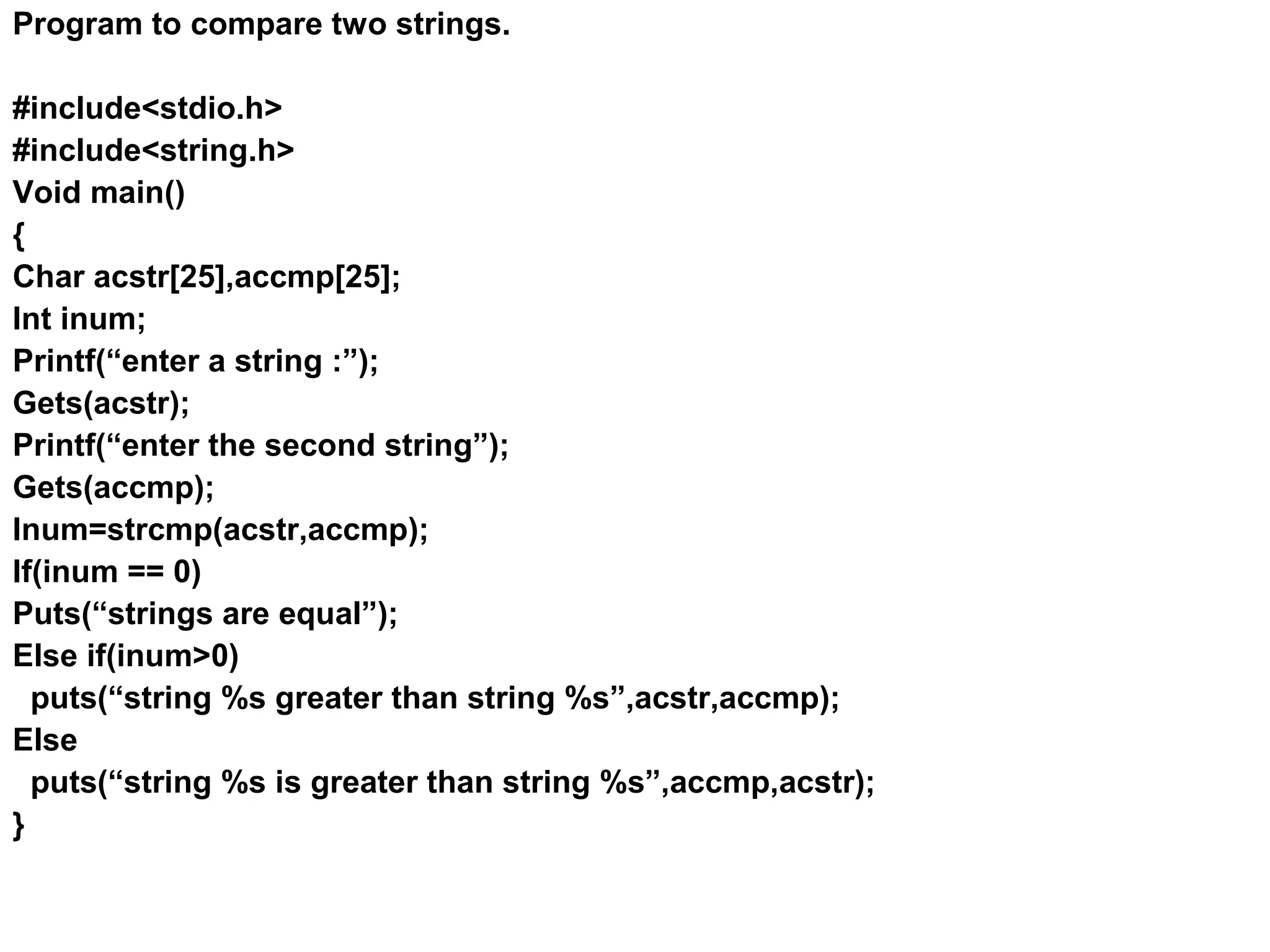 Program to compare two strings. #include<stdio.h> #include<string.h> Void main() { Char acstr[25],accmp[25]; Int inum; Printf(“enter a string :”); Gets(acstr); Printf(“enter the second string”); Gets(accmp); Inum=strcmp(acstr,accmp); If(inum == 0) Puts(“strings are equal”); Else if(inum>0) puts(“string %s greater than string %s”,acstr,accmp); Else puts(“string %s is greater than string %s”,accmp,acstr); } 