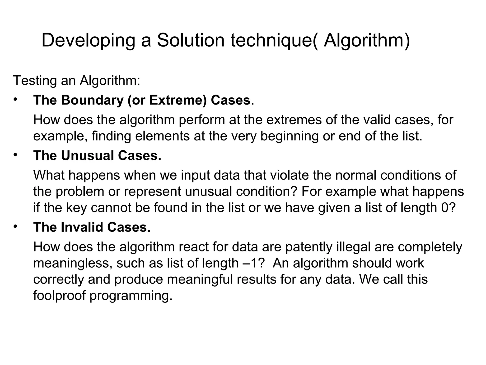 Developing a Solution technique( Algorithm) Testing an Algorithm: • The Boundary (or Extreme) Cases. How does the algorithm perform at the extremes of the valid cases, for example, finding elements at the very beginning or end of the list. • The Unusual Cases. What happens when we input data that violate the normal conditions of the problem or represent unusual condition? For example what happens if the key cannot be found in the list or we have given a list of length 0? • The Invalid Cases. How does the algorithm react for data are patently illegal are completely meaningless, such as list of length –1? An algorithm should work correctly and produce meaningful results for any data. We call this foolproof programming. 