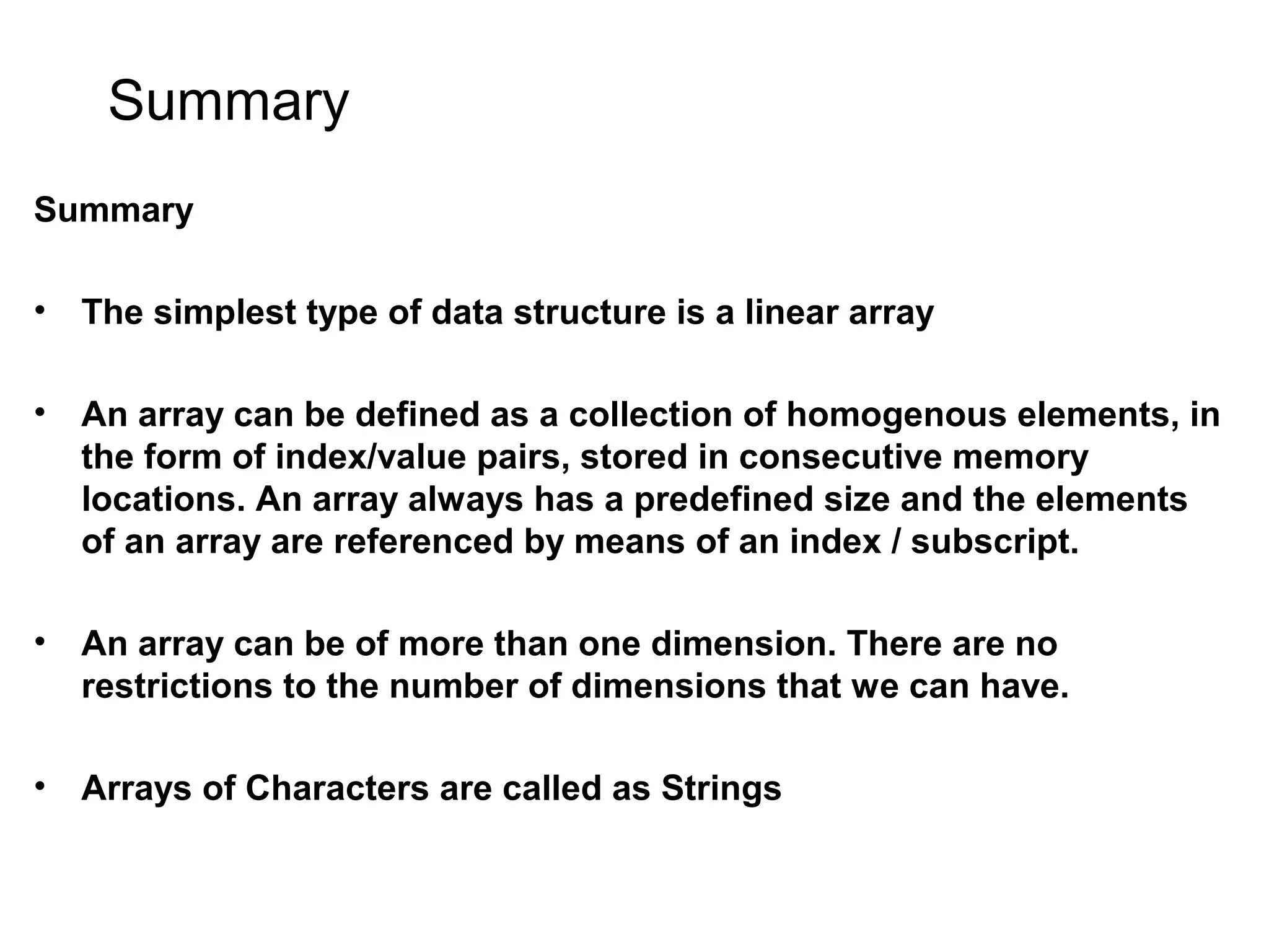 Summary Summary • The simplest type of data structure is a linear array • An array can be defined as a collection of homogenous elements, in the form of index/value pairs, stored in consecutive memory locations. An array always has a predefined size and the elements of an array are referenced by means of an index / subscript. • An array can be of more than one dimension. There are no restrictions to the number of dimensions that we can have. • Arrays of Characters are called as Strings 
