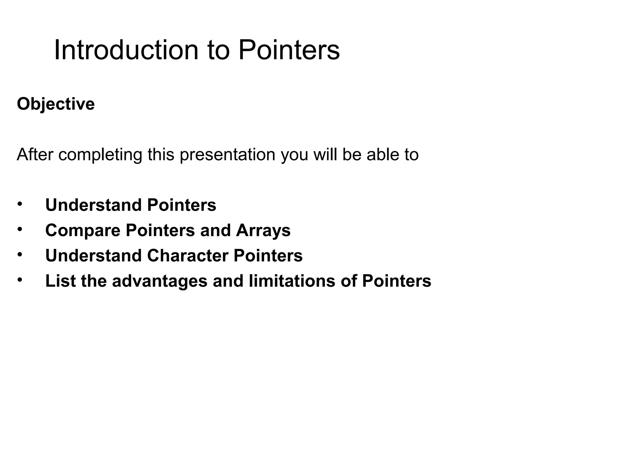 Introduction to Pointers Objective After completing this presentation you will be able to • Understand Pointers • Compare Pointers and Arrays • Understand Character Pointers • List the advantages and limitations of Pointers 
