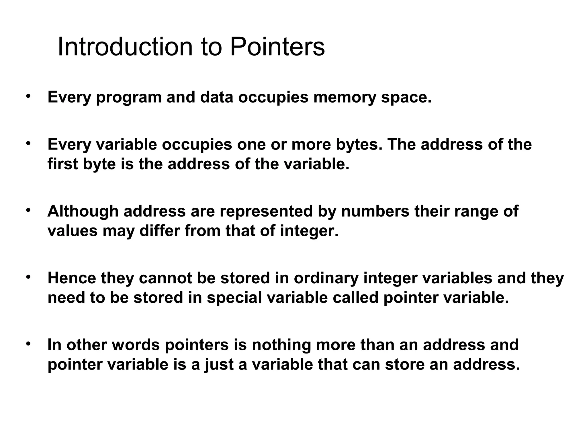 Introduction to Pointers • Every program and data occupies memory space. • Every variable occupies one or more bytes. The address of the first byte is the address of the variable. • Although address are represented by numbers their range of values may differ from that of integer. • Hence they cannot be stored in ordinary integer variables and they need to be stored in special variable called pointer variable. • In other words pointers is nothing more than an address and pointer variable is a just a variable that can store an address. 