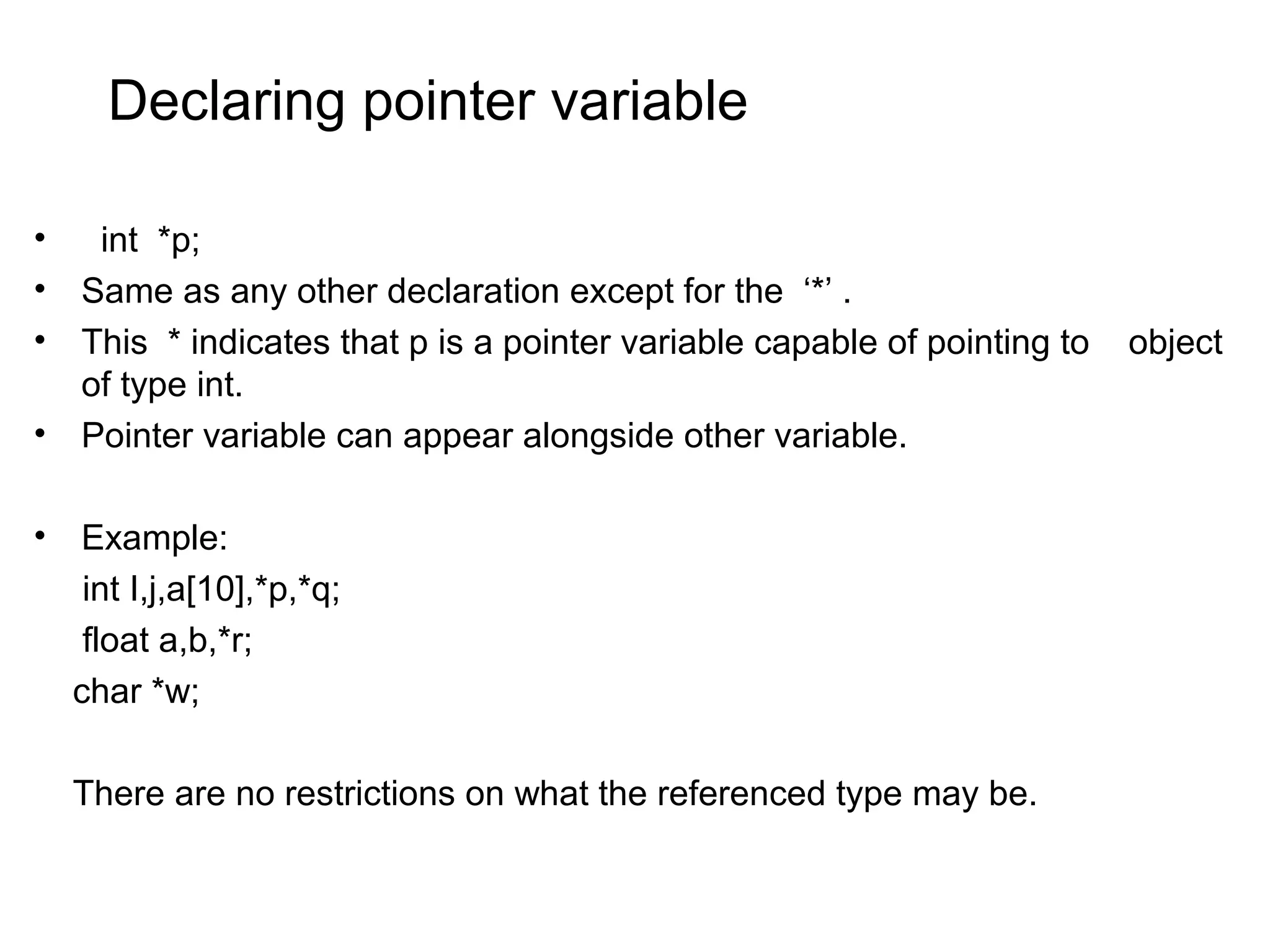 Declaring pointer variable • int *p; • Same as any other declaration except for the ‘*’ . • This * indicates that p is a pointer variable capable of pointing to object of type int. • Pointer variable can appear alongside other variable. • Example: int I,j,a[10],*p,*q; float a,b,*r; char *w; There are no restrictions on what the referenced type may be. 