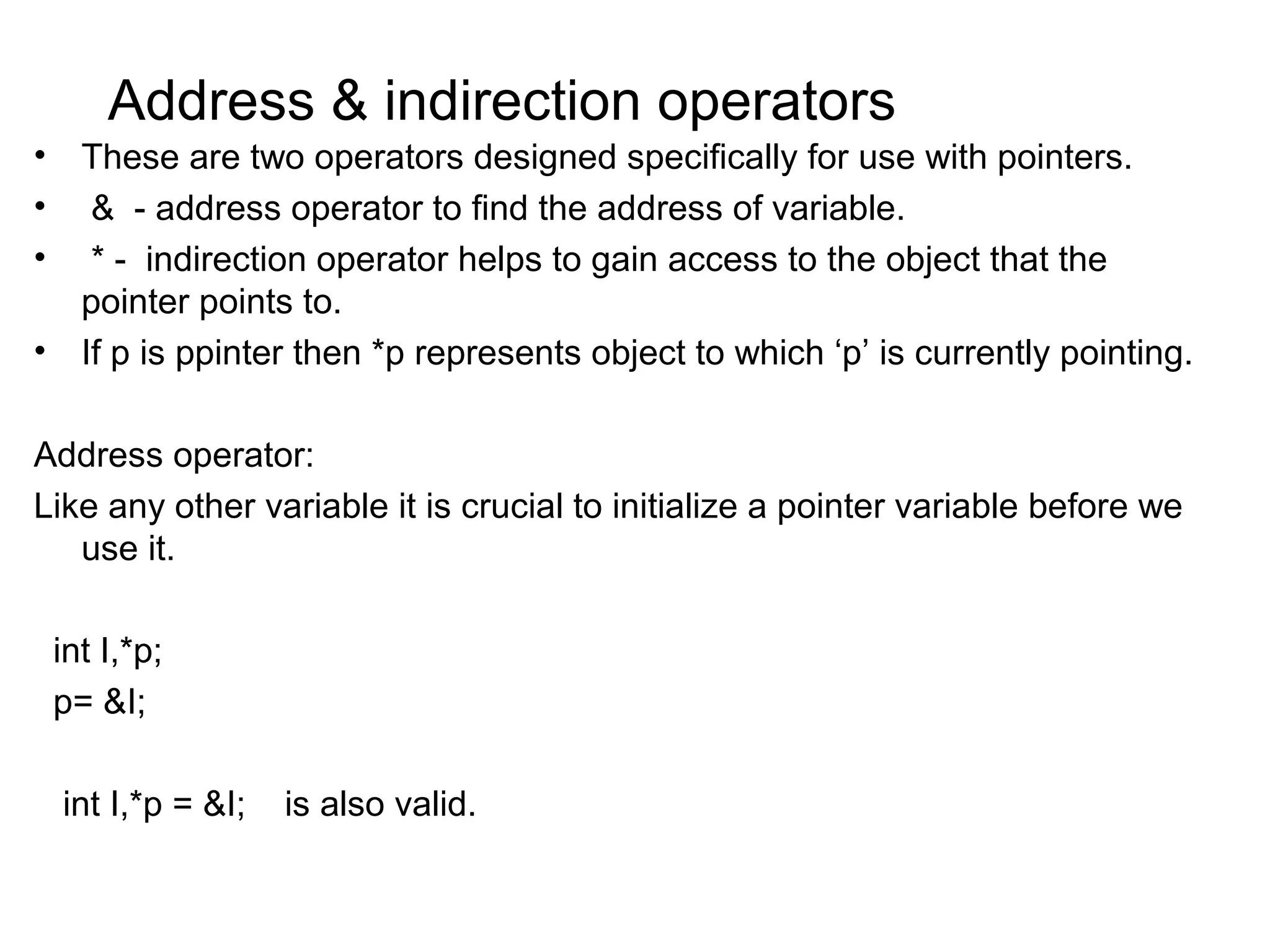 Address & indirection operators • These are two operators designed specifically for use with pointers. • & - address operator to find the address of variable. • * - indirection operator helps to gain access to the object that the pointer points to. • If p is ppinter then *p represents object to which ‘p’ is currently pointing. Address operator: Like any other variable it is crucial to initialize a pointer variable before we use it. int I,*p; p= &I; int I,*p = &I; is also valid. 