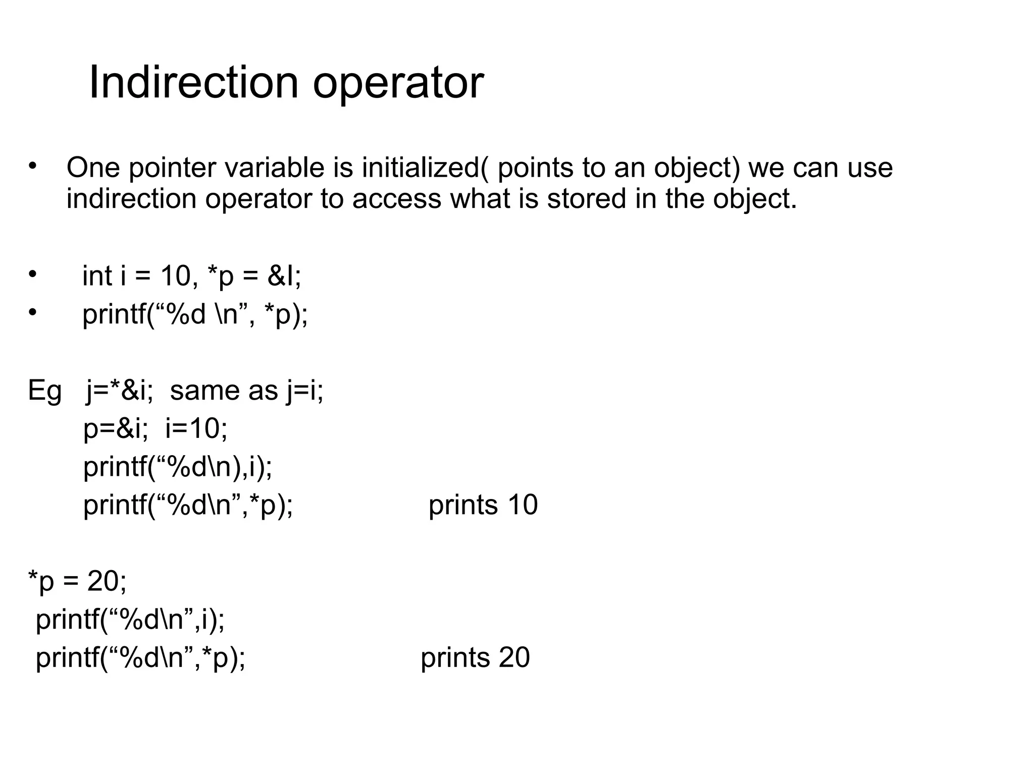 Indirection operator • One pointer variable is initialized( points to an object) we can use indirection operator to access what is stored in the object. • int i = 10, *p = &I; • printf(“%d n”, *p); Eg j=*&i; same as j=i; p=&i; i=10; printf(“%dn),i); printf(“%dn”,*p); prints 10 *p = 20; printf(“%dn”,i); printf(“%dn”,*p); prints 20 