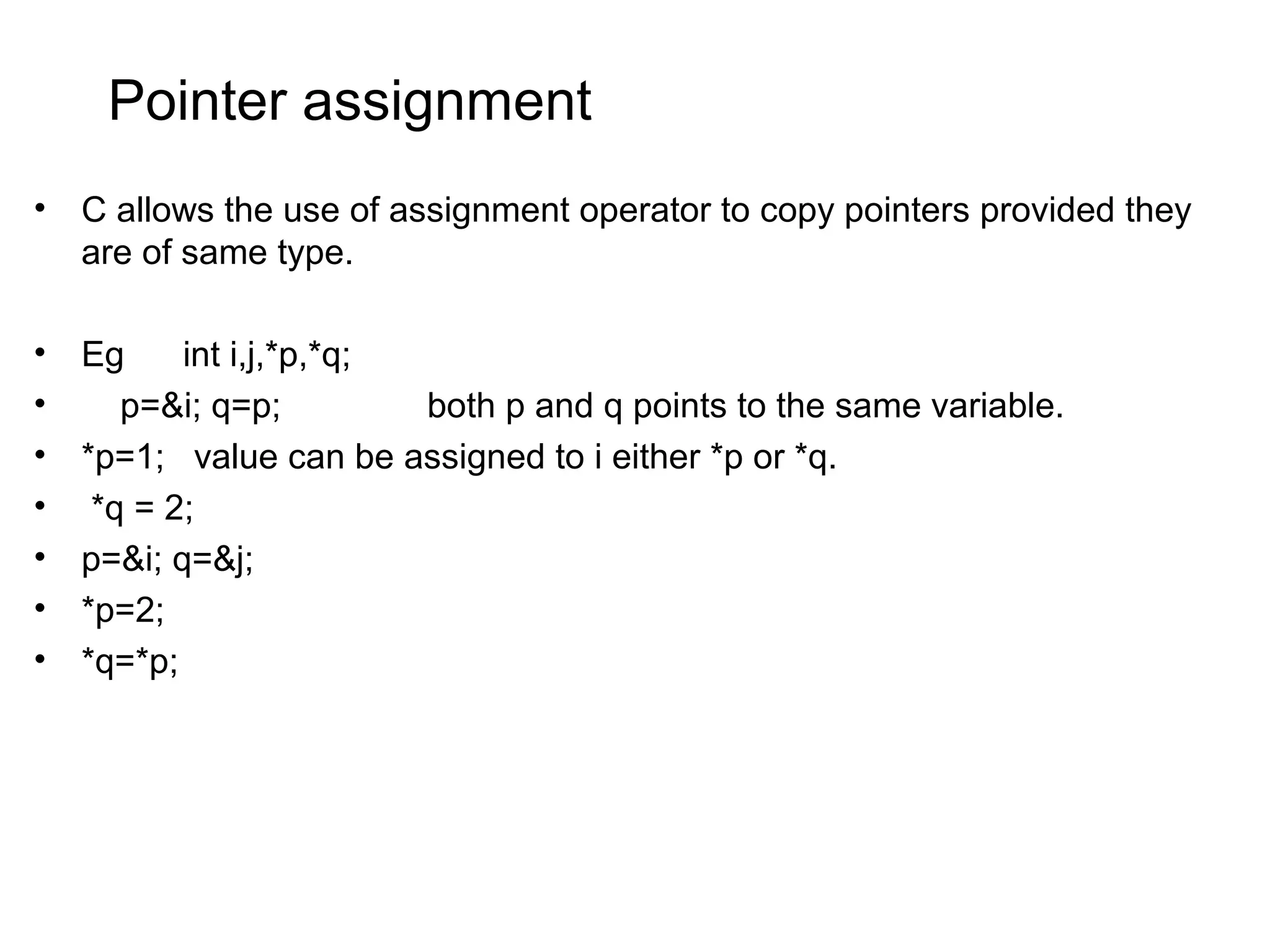 Pointer assignment • C allows the use of assignment operator to copy pointers provided they are of same type. • Eg int i,j,*p,*q; • p=&i; q=p; both p and q points to the same variable. • *p=1; value can be assigned to i either *p or *q. • *q = 2; • p=&i; q=&j; • *p=2; • *q=*p; 