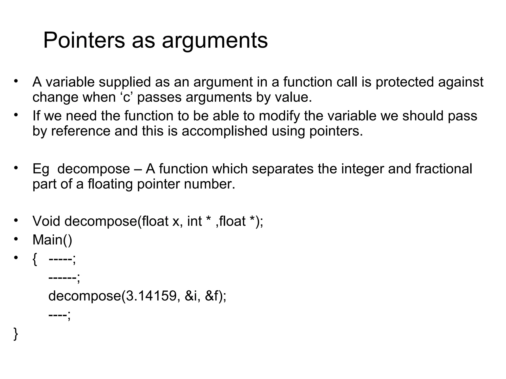 Pointers as arguments • A variable supplied as an argument in a function call is protected against change when ‘c’ passes arguments by value. • If we need the function to be able to modify the variable we should pass by reference and this is accomplished using pointers. • Eg decompose – A function which separates the integer and fractional part of a floating pointer number. • Void decompose(float x, int * ,float *); • Main() • { -----; ------; decompose(3.14159, &i, &f); ----; } 