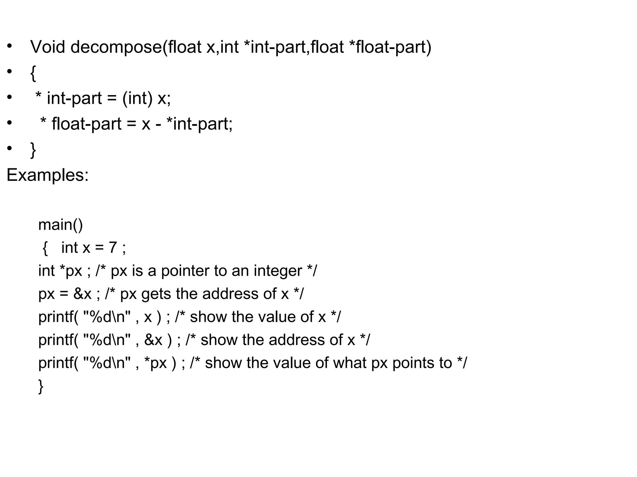 • Void decompose(float x,int *int-part,float *float-part) • { • * int-part = (int) x; • * float-part = x - *int-part; • } Examples: main() { int x = 7 ; int *px ; /* px is a pointer to an integer */ px = &x ; /* px gets the address of x */ printf( "%dn" , x ) ; /* show the value of x */ printf( "%dn" , &x ) ; /* show the address of x */ printf( "%dn" , *px ) ; /* show the value of what px points to */ } 
