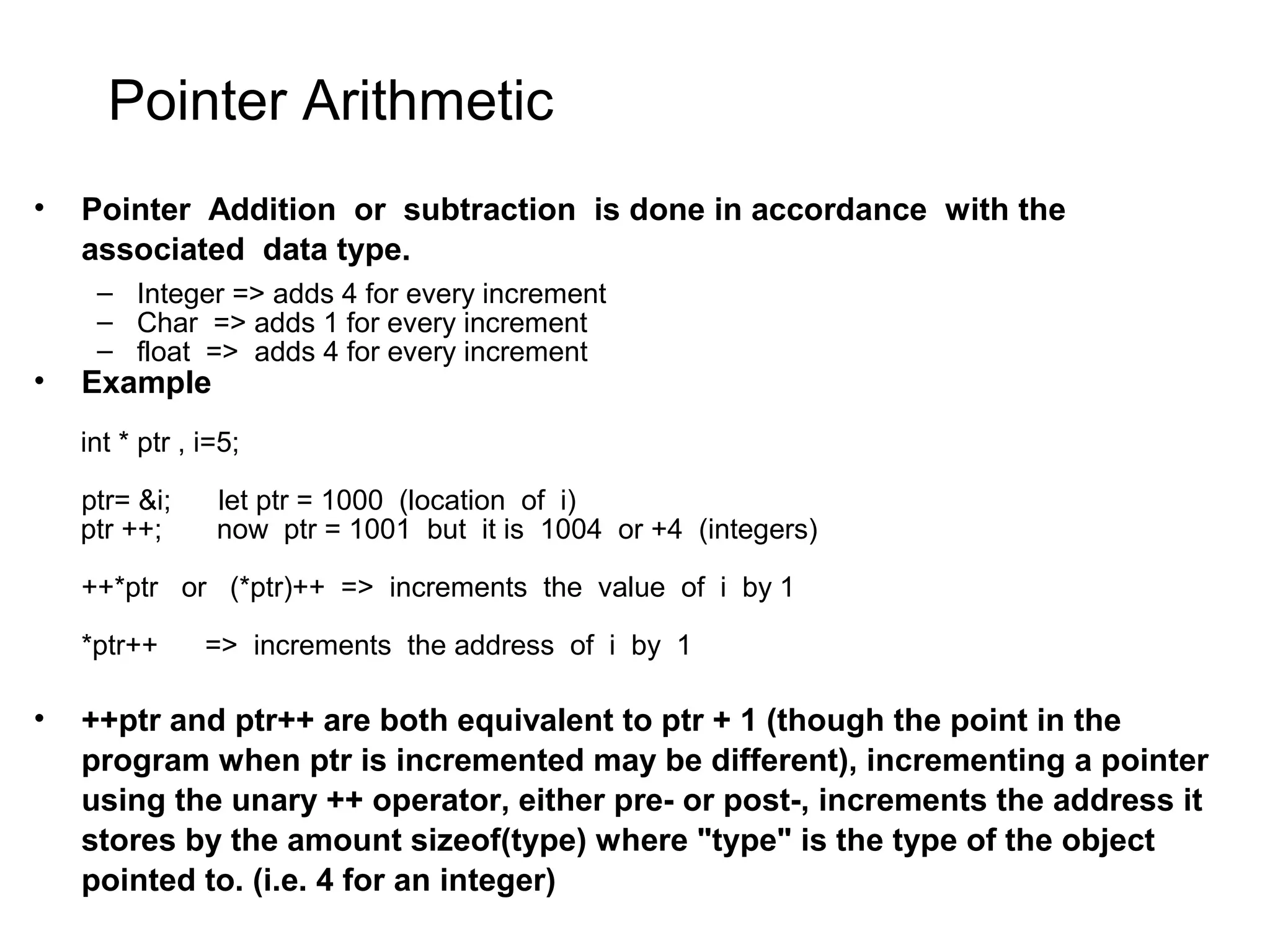 Pointer Arithmetic • Pointer Addition or subtraction is done in accordance with the associated data type. – Integer => adds 4 for every increment – Char => adds 1 for every increment – float => adds 4 for every increment • Example int * ptr , i=5; ptr= &i; let ptr = 1000 (location of i) ptr ++; now ptr = 1001 but it is 1004 or +4 (integers) ++*ptr or (*ptr)++ => increments the value of i by 1 *ptr++ => increments the address of i by 1 • ++ptr and ptr++ are both equivalent to ptr + 1 (though the point in the program when ptr is incremented may be different), incrementing a pointer using the unary ++ operator, either pre- or post-, increments the address it stores by the amount sizeof(type) where "type" is the type of the object pointed to. (i.e. 4 for an integer) 