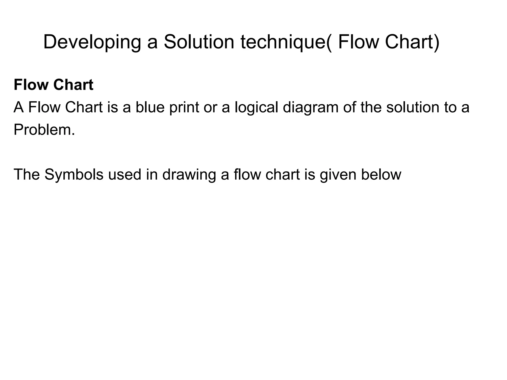 Developing a Solution technique( Flow Chart) Flow Chart A Flow Chart is a blue print or a logical diagram of the solution to a Problem. The Symbols used in drawing a flow chart is given below 