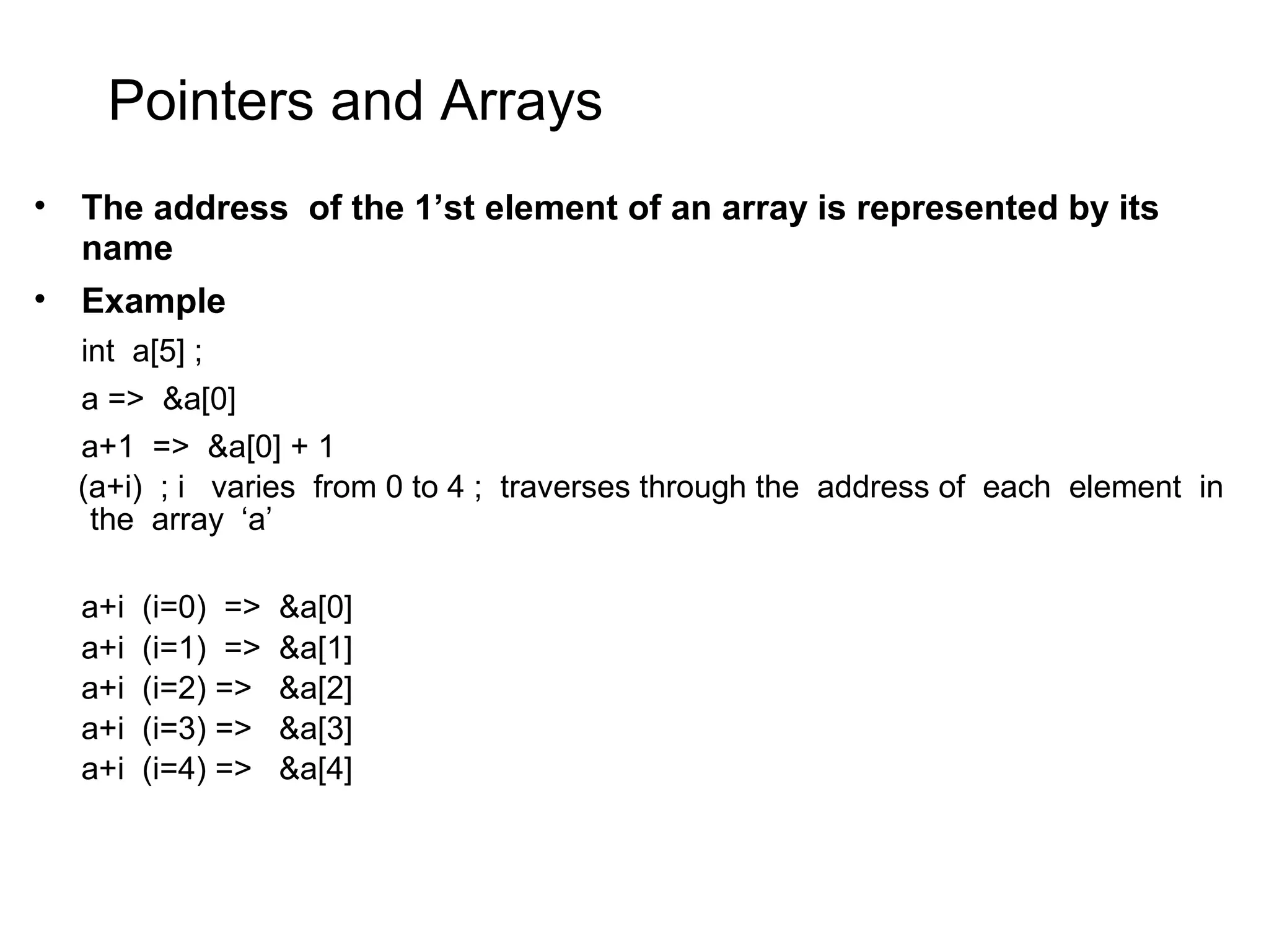 Pointers and Arrays • The address of the 1’st element of an array is represented by its name • Example int a[5] ; a => &a[0] a+1 => &a[0] + 1 (a+i) ; i varies from 0 to 4 ; traverses through the address of each element in the array ‘a’ a+i (i=0) => &a[0] a+i (i=1) => &a[1] a+i (i=2) => &a[2] a+i (i=3) => &a[3] a+i (i=4) => &a[4] 