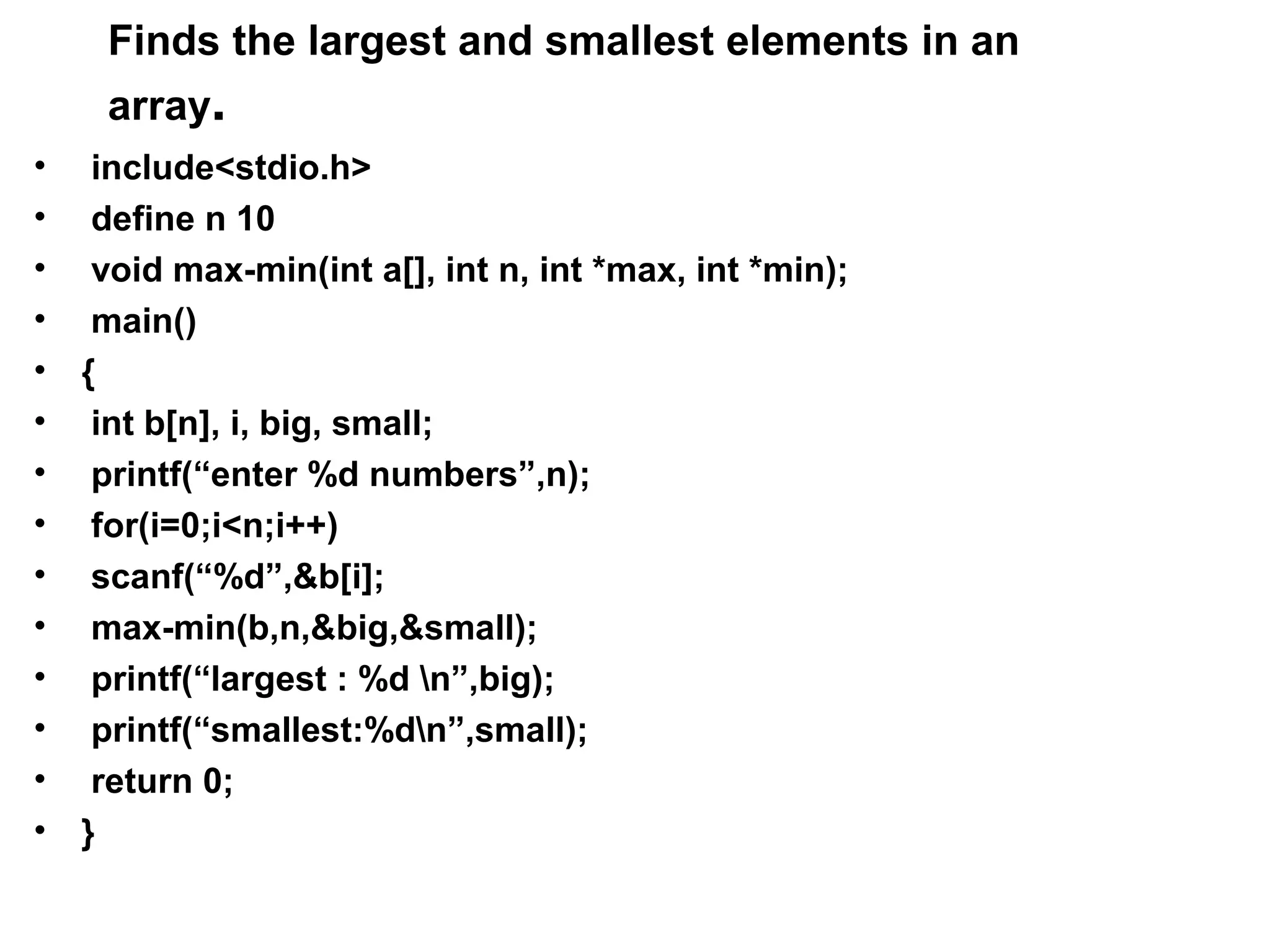 Finds the largest and smallest elements in an array. • include<stdio.h> • define n 10 • void max-min(int a[], int n, int *max, int *min); • main() • { • int b[n], i, big, small; • printf(“enter %d numbers”,n); • for(i=0;i<n;i++) • scanf(“%d”,&b[i]; • max-min(b,n,&big,&small); • printf(“largest : %d n”,big); • printf(“smallest:%dn”,small); • return 0; • } 