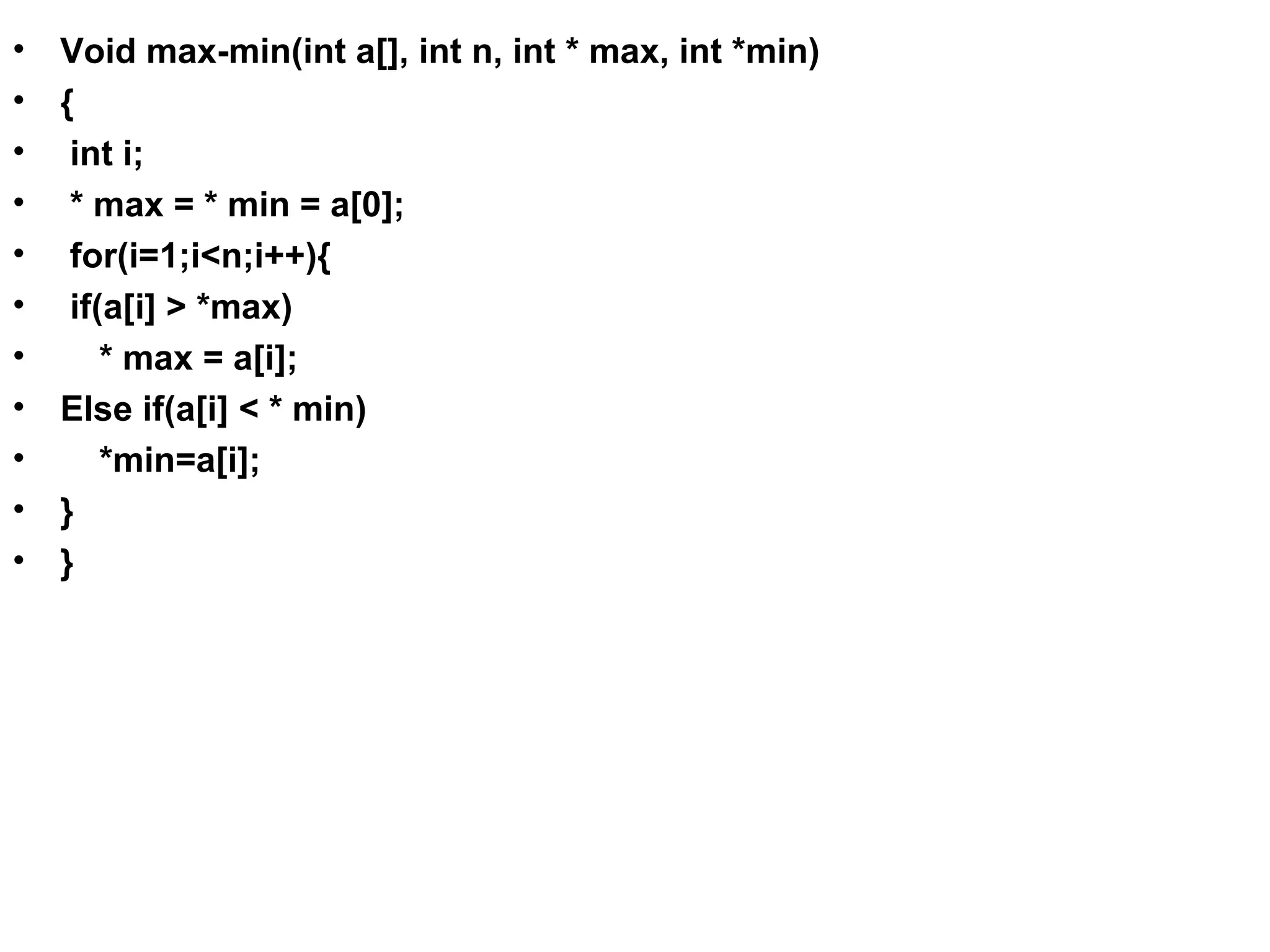 • Void max-min(int a[], int n, int * max, int *min) • { • int i; • * max = * min = a[0]; • for(i=1;i<n;i++){ • if(a[i] > *max) • * max = a[i]; • Else if(a[i] < * min) • *min=a[i]; • } • } 