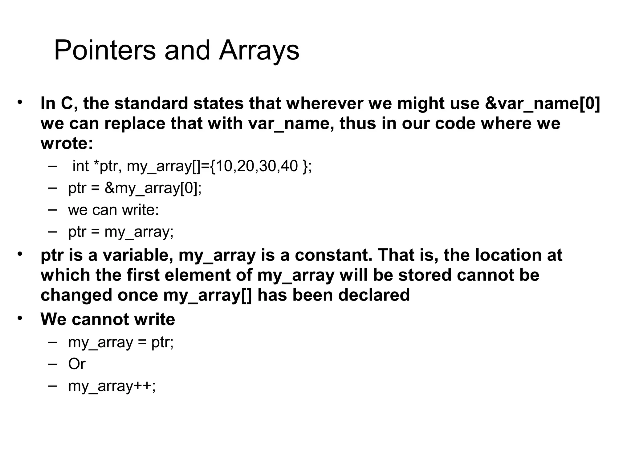 Pointers and Arrays • In C, the standard states that wherever we might use &var_name[0] we can replace that with var_name, thus in our code where we wrote: – int *ptr, my_array[]={10,20,30,40 }; – ptr = &my_array[0]; – we can write: – ptr = my_array; • ptr is a variable, my_array is a constant. That is, the location at which the first element of my_array will be stored cannot be changed once my_array[] has been declared • We cannot write – my_array = ptr; – Or – my_array++; 