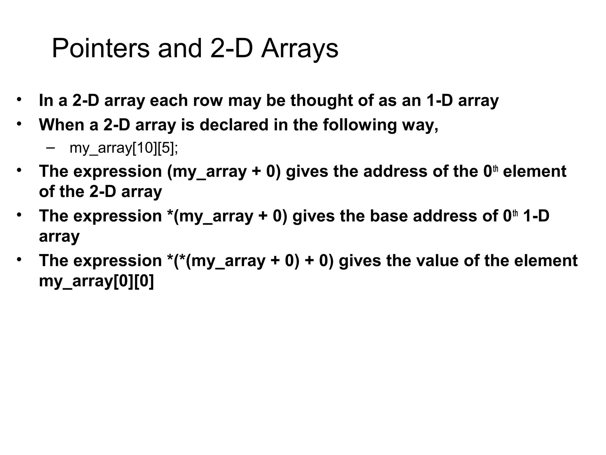 Pointers and 2-D Arrays • In a 2-D array each row may be thought of as an 1-D array • When a 2-D array is declared in the following way, – my_array[10][5]; • The expression (my_array + 0) gives the address of the 0th element of the 2-D array • The expression *(my_array + 0) gives the base address of 0th 1-D array • The expression *(*(my_array + 0) + 0) gives the value of the element my_array[0][0] 