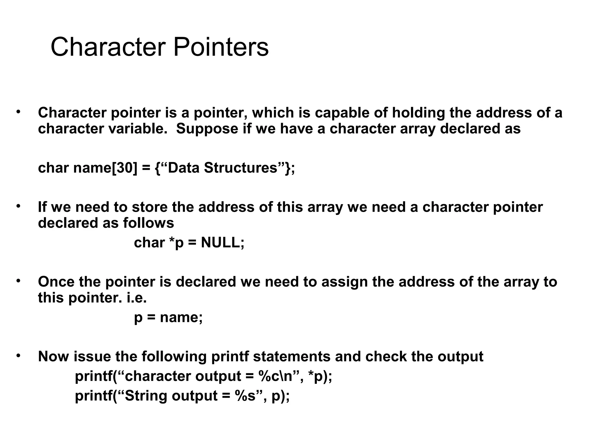 Character Pointers • Character pointer is a pointer, which is capable of holding the address of a character variable. Suppose if we have a character array declared as char name[30] = {“Data Structures”}; • If we need to store the address of this array we need a character pointer declared as follows char *p = NULL; • Once the pointer is declared we need to assign the address of the array to this pointer. i.e. p = name; • Now issue the following printf statements and check the output printf(“character output = %cn”, *p); printf(“String output = %s”, p); 