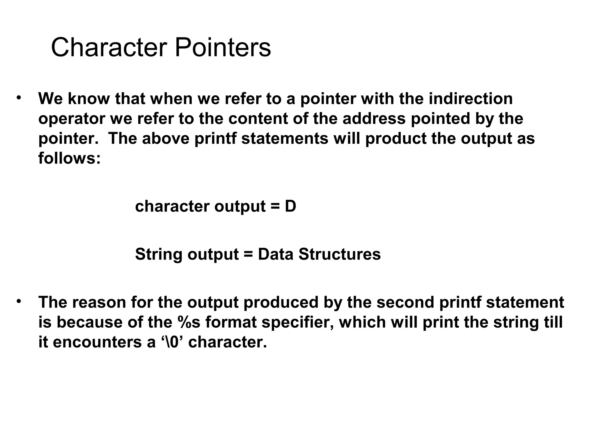 Character Pointers • We know that when we refer to a pointer with the indirection operator we refer to the content of the address pointed by the pointer. The above printf statements will product the output as follows: character output = D String output = Data Structures • The reason for the output produced by the second printf statement is because of the %s format specifier, which will print the string till it encounters a ‘0’ character. 